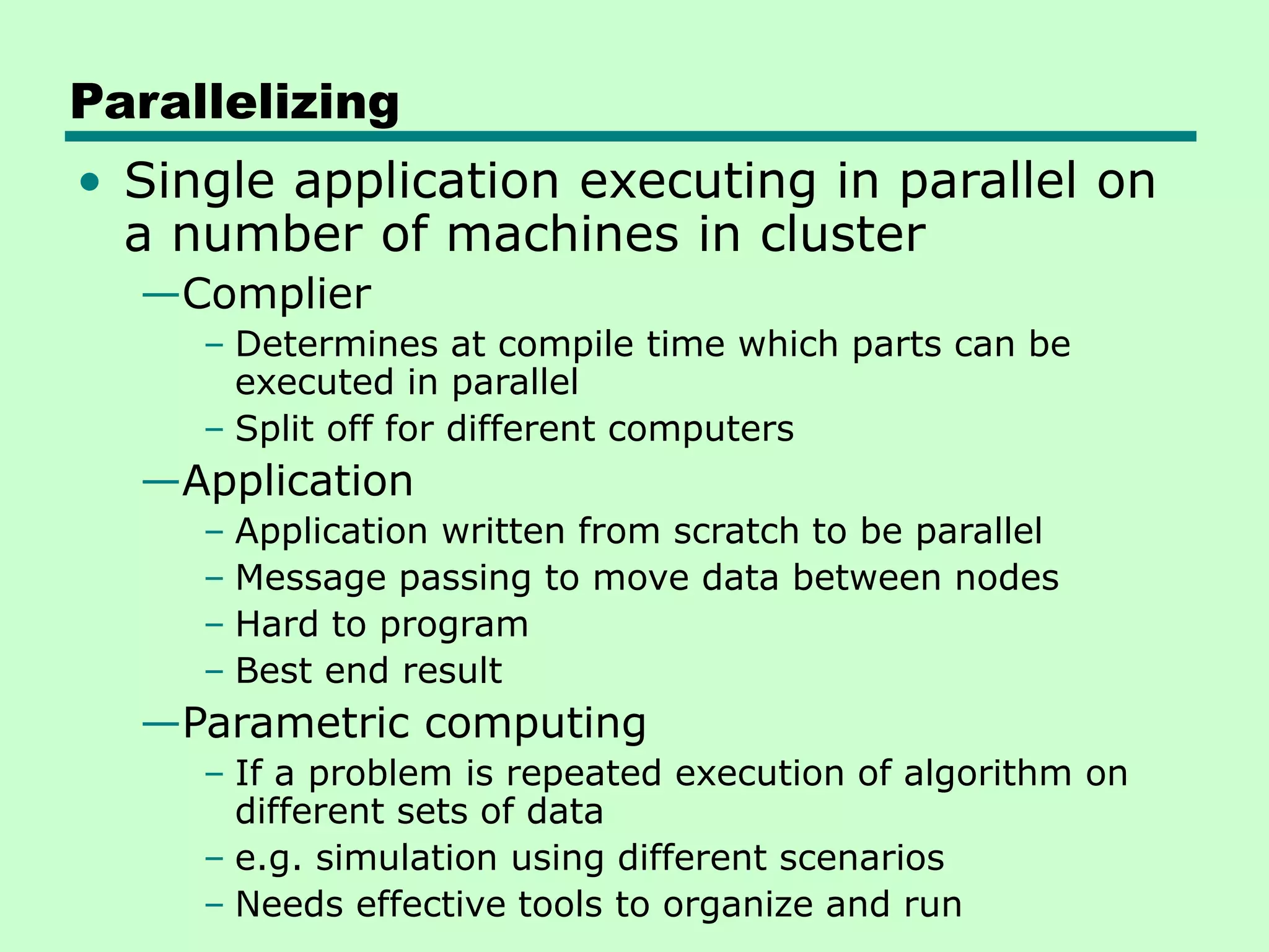 Parallelizing • Single application executing in parallel on a number of machines in cluster —Complier – Determines at compile time which parts can be executed in parallel – Split off for different computers —Application – Application written from scratch to be parallel – Message passing to move data between nodes – Hard to program – Best end result —Parametric computing – If a problem is repeated execution of algorithm on different sets of data – e.g. simulation using different scenarios – Needs effective tools to organize and run 