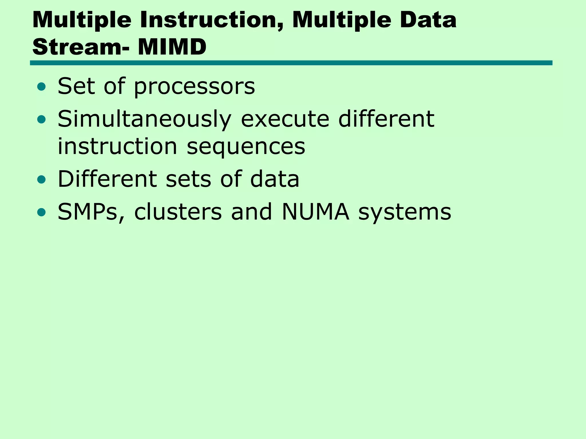 Multiple Instruction, Multiple Data Stream- MIMD • Set of processors • Simultaneously execute different instruction sequences • Different sets of data • SMPs, clusters and NUMA systems 