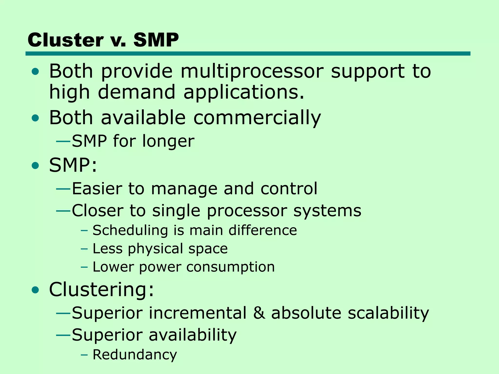 Cluster v. SMP • Both provide multiprocessor support to high demand applications. • Both available commercially —SMP for longer • SMP: —Easier to manage and control —Closer to single processor systems – Scheduling is main difference – Less physical space – Lower power consumption • Clustering: —Superior incremental & absolute scalability —Superior availability – Redundancy 