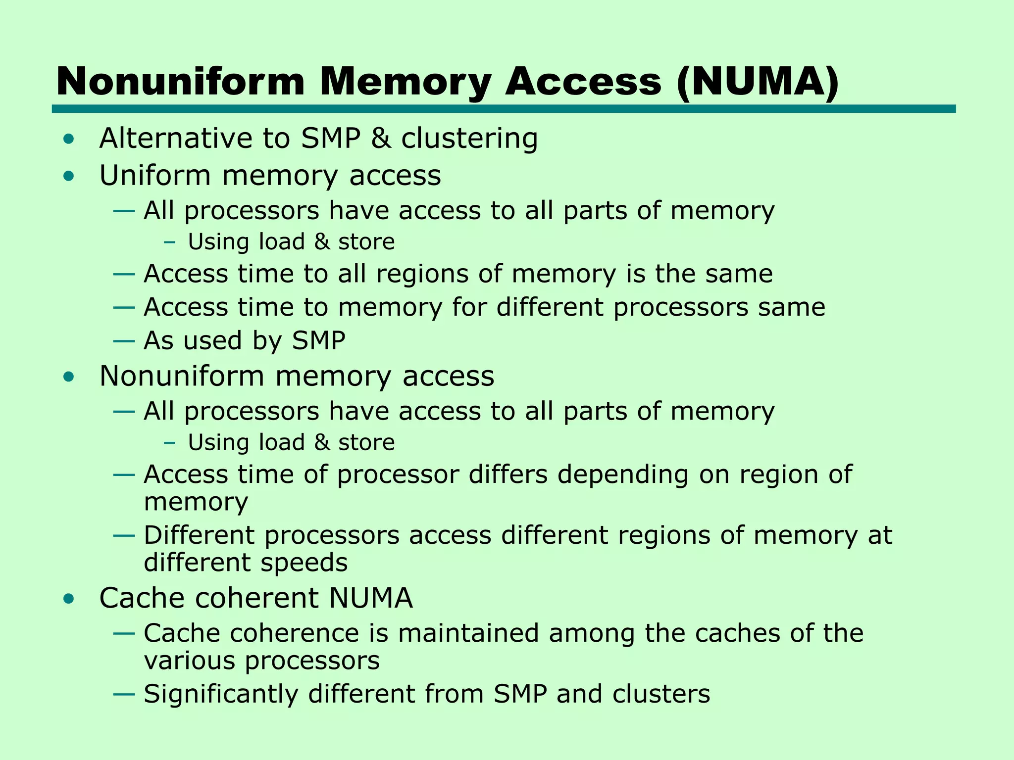 Nonuniform Memory Access (NUMA) • Alternative to SMP & clustering • Uniform memory access — All processors have access to all parts of memory – Using load & store — Access time to all regions of memory is the same — Access time to memory for different processors same — As used by SMP • Nonuniform memory access — All processors have access to all parts of memory – Using load & store — Access time of processor differs depending on region of memory — Different processors access different regions of memory at different speeds • Cache coherent NUMA — Cache coherence is maintained among the caches of the various processors — Significantly different from SMP and clusters 