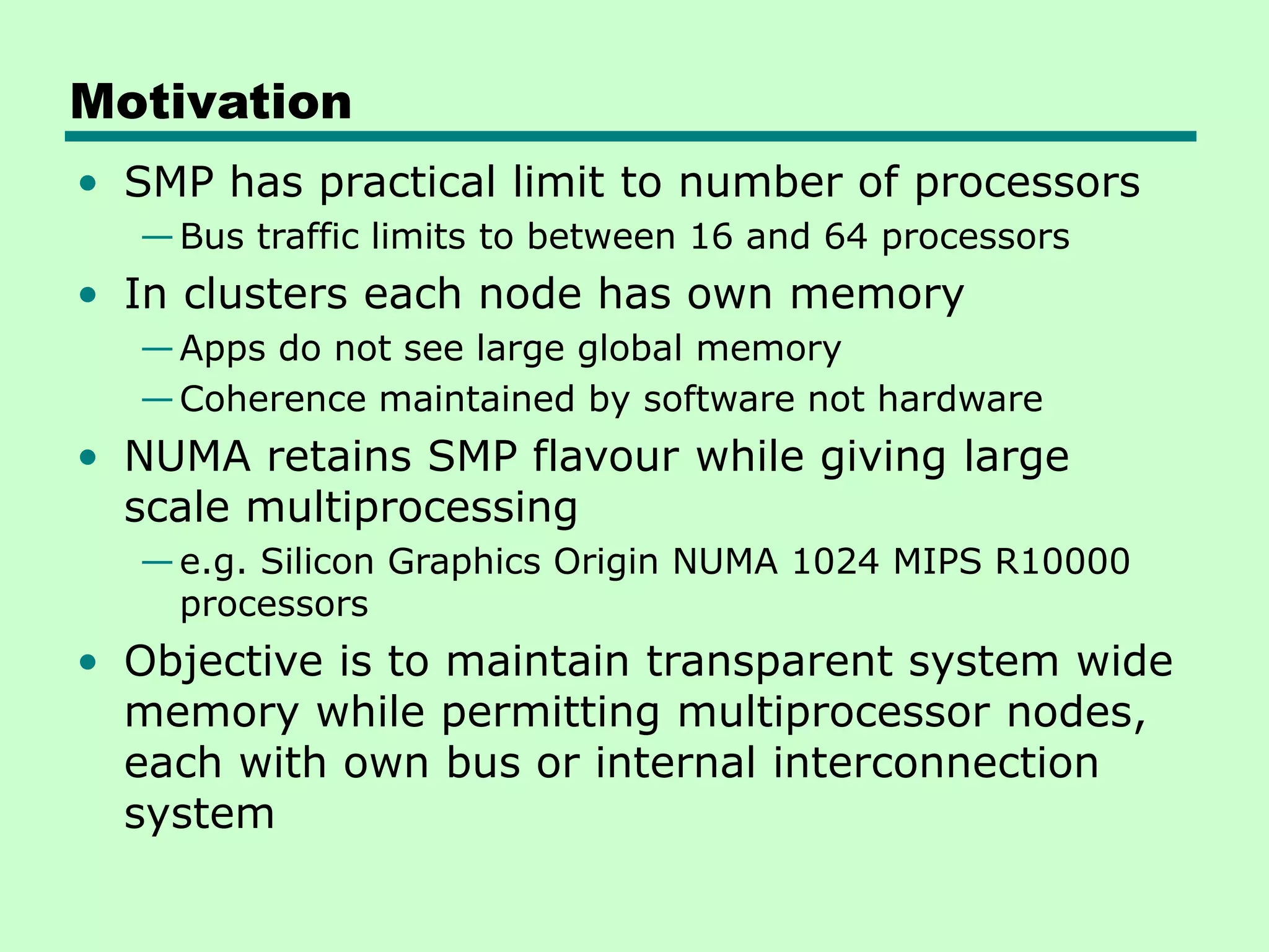 Motivation • SMP has practical limit to number of processors —Bus traffic limits to between 16 and 64 processors • In clusters each node has own memory —Apps do not see large global memory —Coherence maintained by software not hardware • NUMA retains SMP flavour while giving large scale multiprocessing —e.g. Silicon Graphics Origin NUMA 1024 MIPS R10000 processors • Objective is to maintain transparent system wide memory while permitting multiprocessor nodes, each with own bus or internal interconnection system 