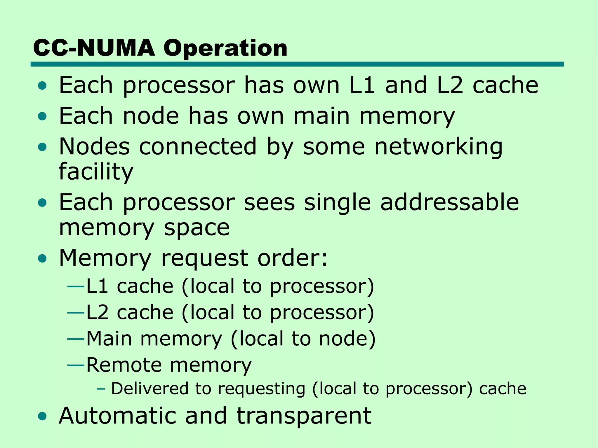 CC-NUMA Operation • Each processor has own L1 and L2 cache • Each node has own main memory • Nodes connected by some networking facility • Each processor sees single addressable memory space • Memory request order: —L1 cache (local to processor) —L2 cache (local to processor) —Main memory (local to node) —Remote memory – Delivered to requesting (local to processor) cache • Automatic and transparent 