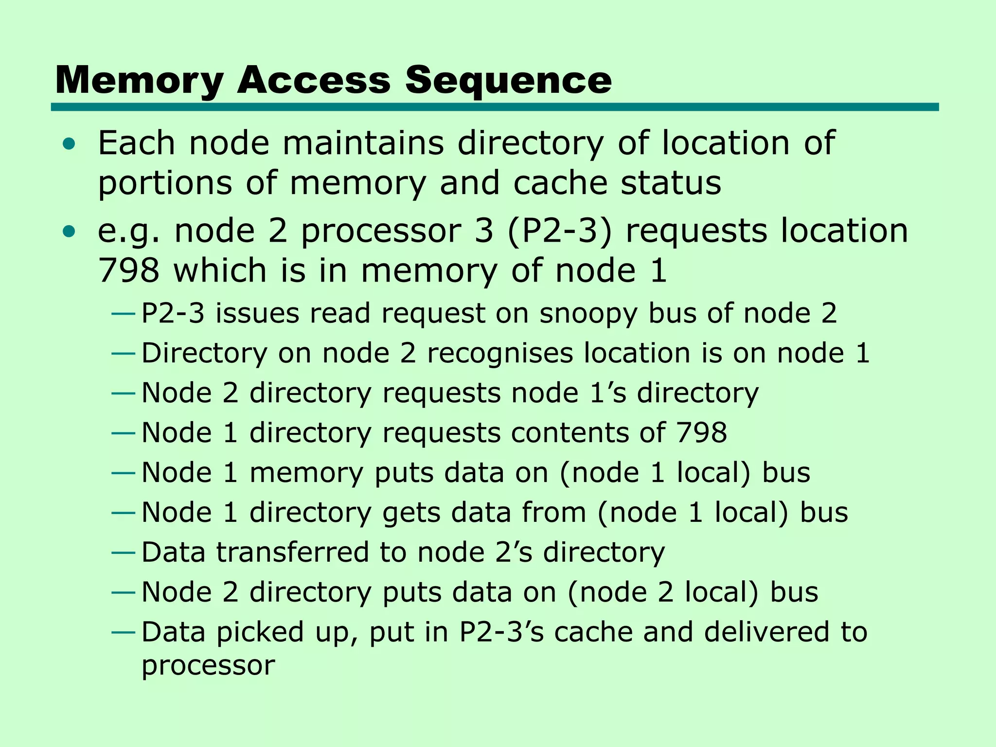 Memory Access Sequence • Each node maintains directory of location of portions of memory and cache status • e.g. node 2 processor 3 (P2-3) requests location 798 which is in memory of node 1 —P2-3 issues read request on snoopy bus of node 2 —Directory on node 2 recognises location is on node 1 —Node 2 directory requests node 1’s directory —Node 1 directory requests contents of 798 —Node 1 memory puts data on (node 1 local) bus —Node 1 directory gets data from (node 1 local) bus —Data transferred to node 2’s directory —Node 2 directory puts data on (node 2 local) bus —Data picked up, put in P2-3’s cache and delivered to processor 