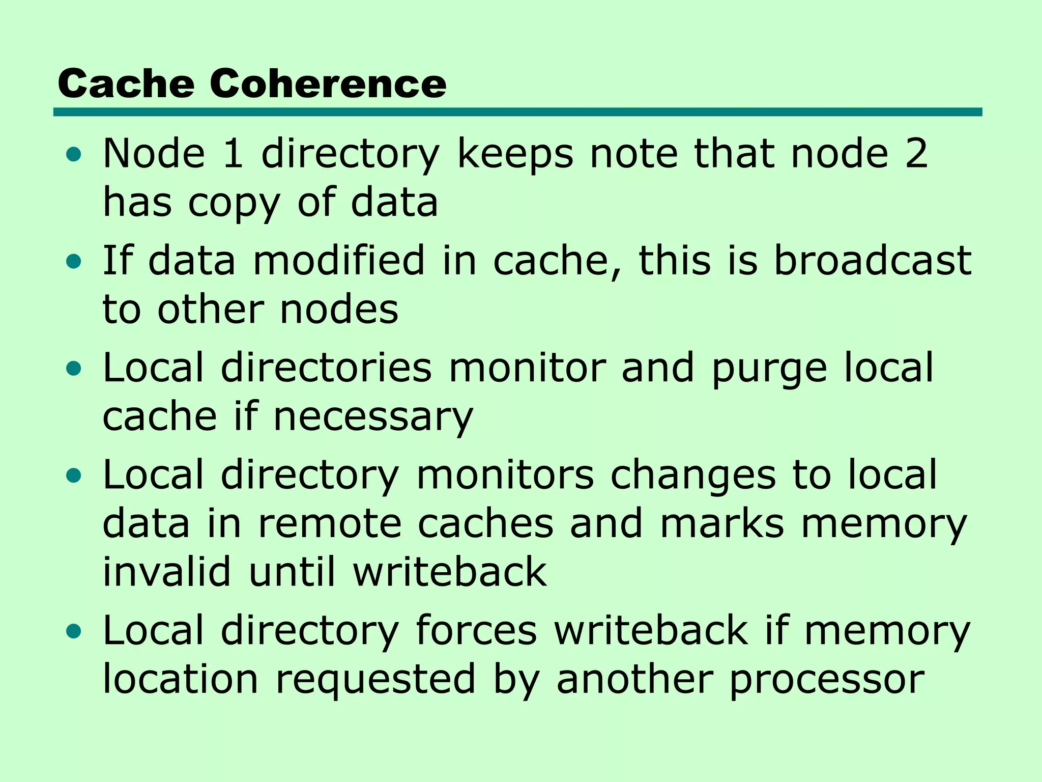 Cache Coherence • Node 1 directory keeps note that node 2 has copy of data • If data modified in cache, this is broadcast to other nodes • Local directories monitor and purge local cache if necessary • Local directory monitors changes to local data in remote caches and marks memory invalid until writeback • Local directory forces writeback if memory location requested by another processor 