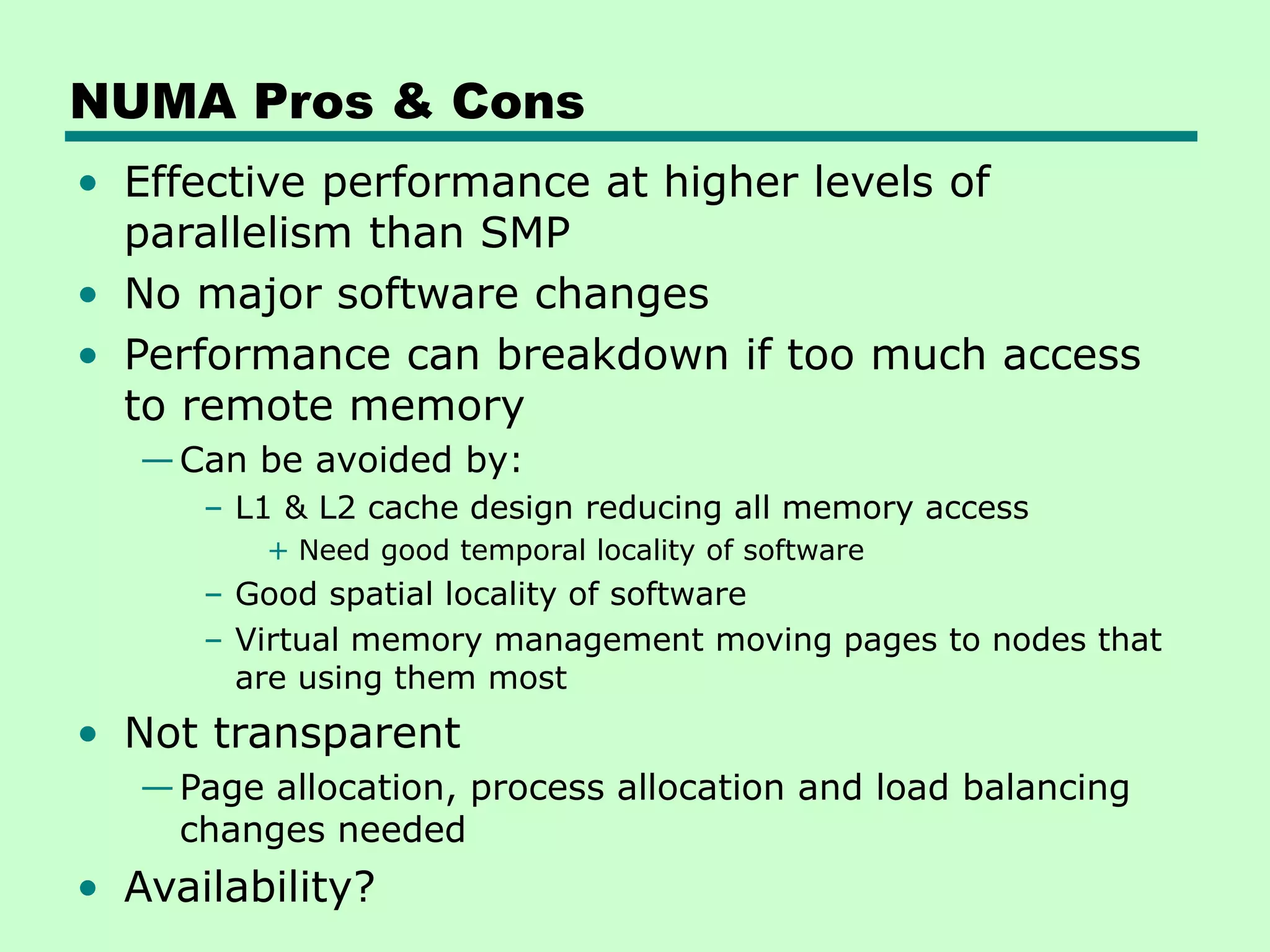 NUMA Pros & Cons • Effective performance at higher levels of parallelism than SMP • No major software changes • Performance can breakdown if too much access to remote memory —Can be avoided by: – L1 & L2 cache design reducing all memory access + Need good temporal locality of software – Good spatial locality of software – Virtual memory management moving pages to nodes that are using them most • Not transparent —Page allocation, process allocation and load balancing changes needed • Availability? 