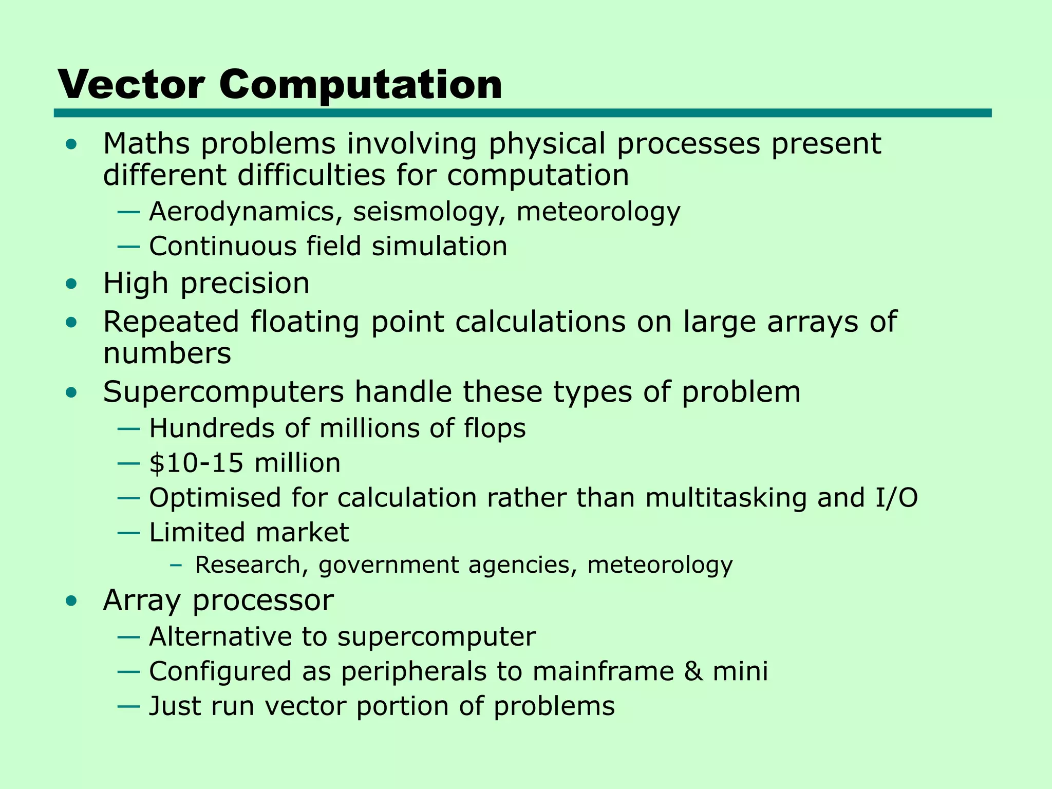 Vector Computation • Maths problems involving physical processes present different difficulties for computation — Aerodynamics, seismology, meteorology — Continuous field simulation • High precision • Repeated floating point calculations on large arrays of numbers • Supercomputers handle these types of problem — Hundreds of millions of flops — $10-15 million — Optimised for calculation rather than multitasking and I/O — Limited market – Research, government agencies, meteorology • Array processor — Alternative to supercomputer — Configured as peripherals to mainframe & mini — Just run vector portion of problems 