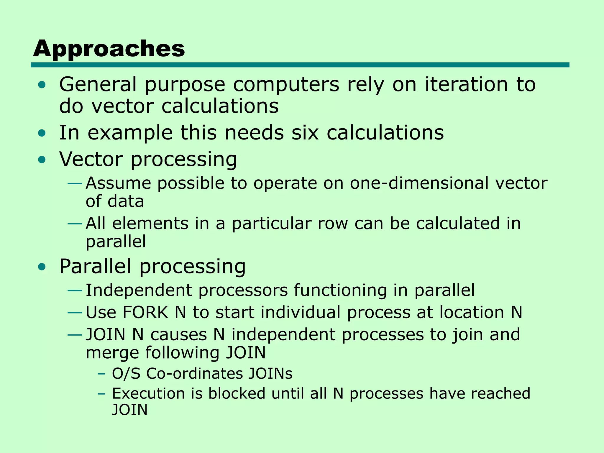 Approaches • General purpose computers rely on iteration to do vector calculations • In example this needs six calculations • Vector processing —Assume possible to operate on one-dimensional vector of data —All elements in a particular row can be calculated in parallel • Parallel processing —Independent processors functioning in parallel —Use FORK N to start individual process at location N —JOIN N causes N independent processes to join and merge following JOIN – O/S Co-ordinates JOINs – Execution is blocked until all N processes have reached JOIN 