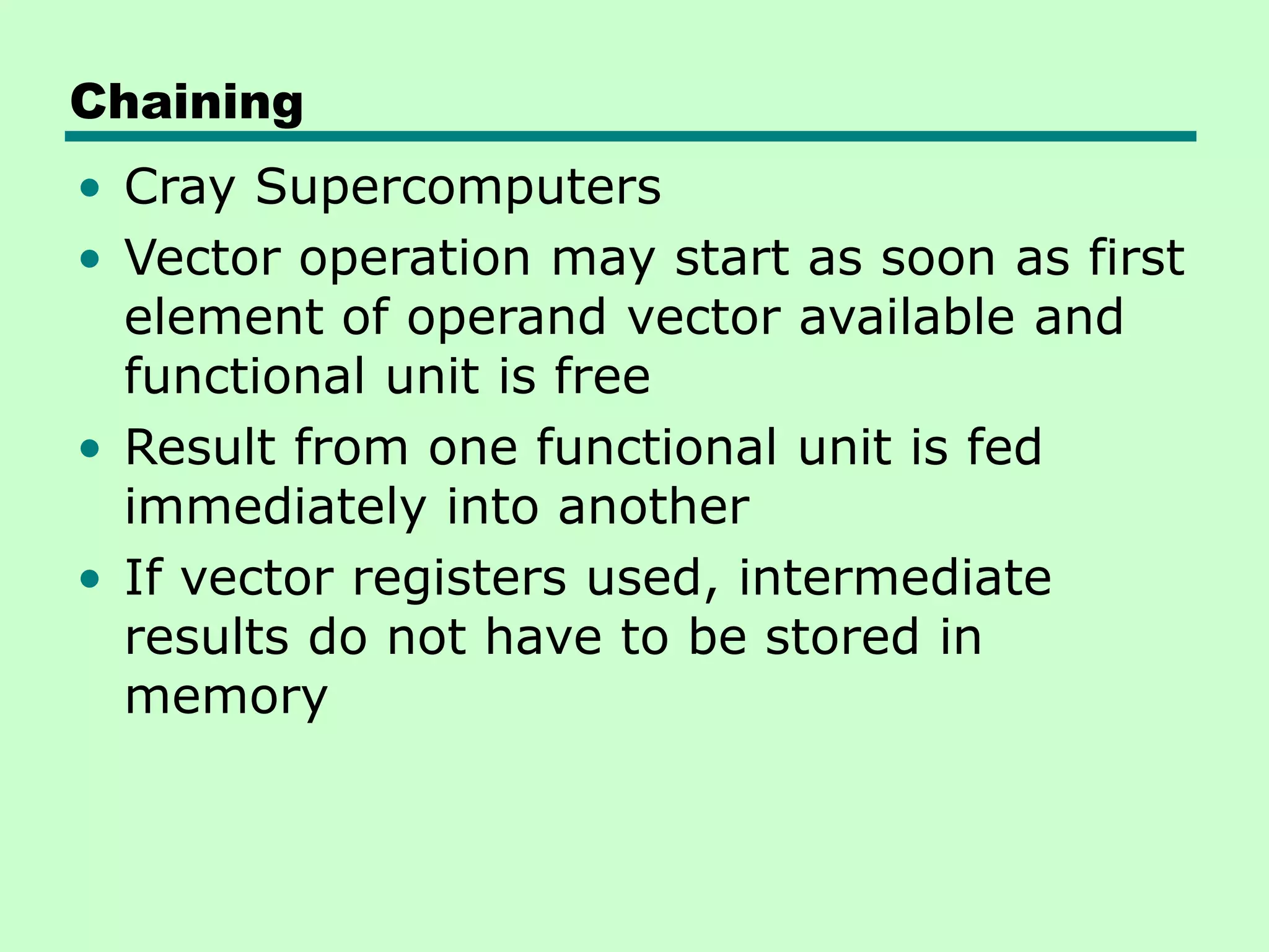 Chaining • Cray Supercomputers • Vector operation may start as soon as first element of operand vector available and functional unit is free • Result from one functional unit is fed immediately into another • If vector registers used, intermediate results do not have to be stored in memory 
