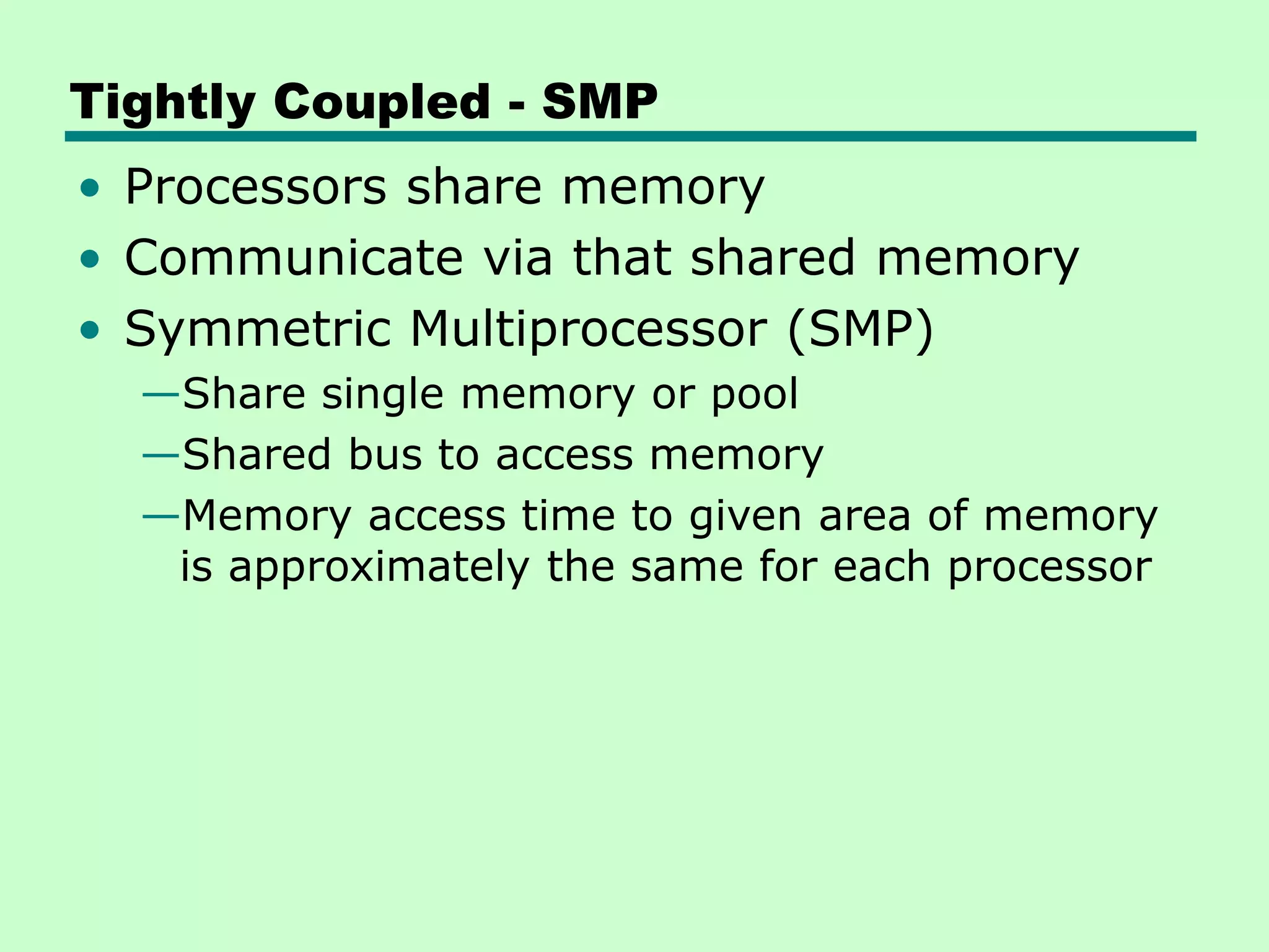 Tightly Coupled - SMP • Processors share memory • Communicate via that shared memory • Symmetric Multiprocessor (SMP) —Share single memory or pool —Shared bus to access memory —Memory access time to given area of memory is approximately the same for each processor 