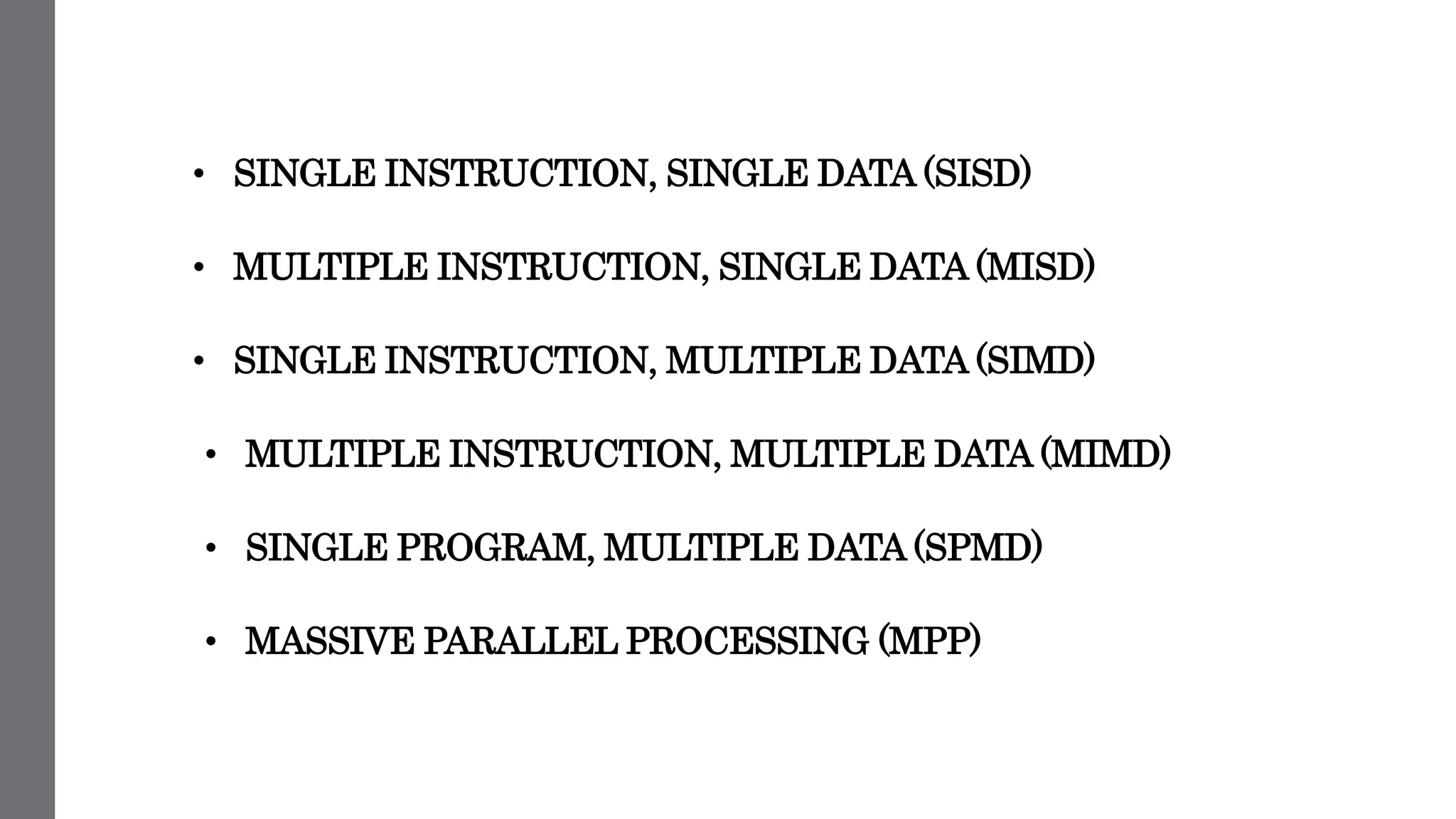 • SINGLE INSTRUCTION, SINGLE DATA (SISD)
• MULTIPLE INSTRUCTION, SINGLE DATA (MISD)
• SINGLE INSTRUCTION, MULTIPLE DATA (SIMD)
• MULTIPLE INSTRUCTION, MULTIPLE DATA (MIMD)
• SINGLE PROGRAM, MULTIPLE DATA (SPMD)
• MASSIVE PARALLEL PROCESSING (MPP)
 