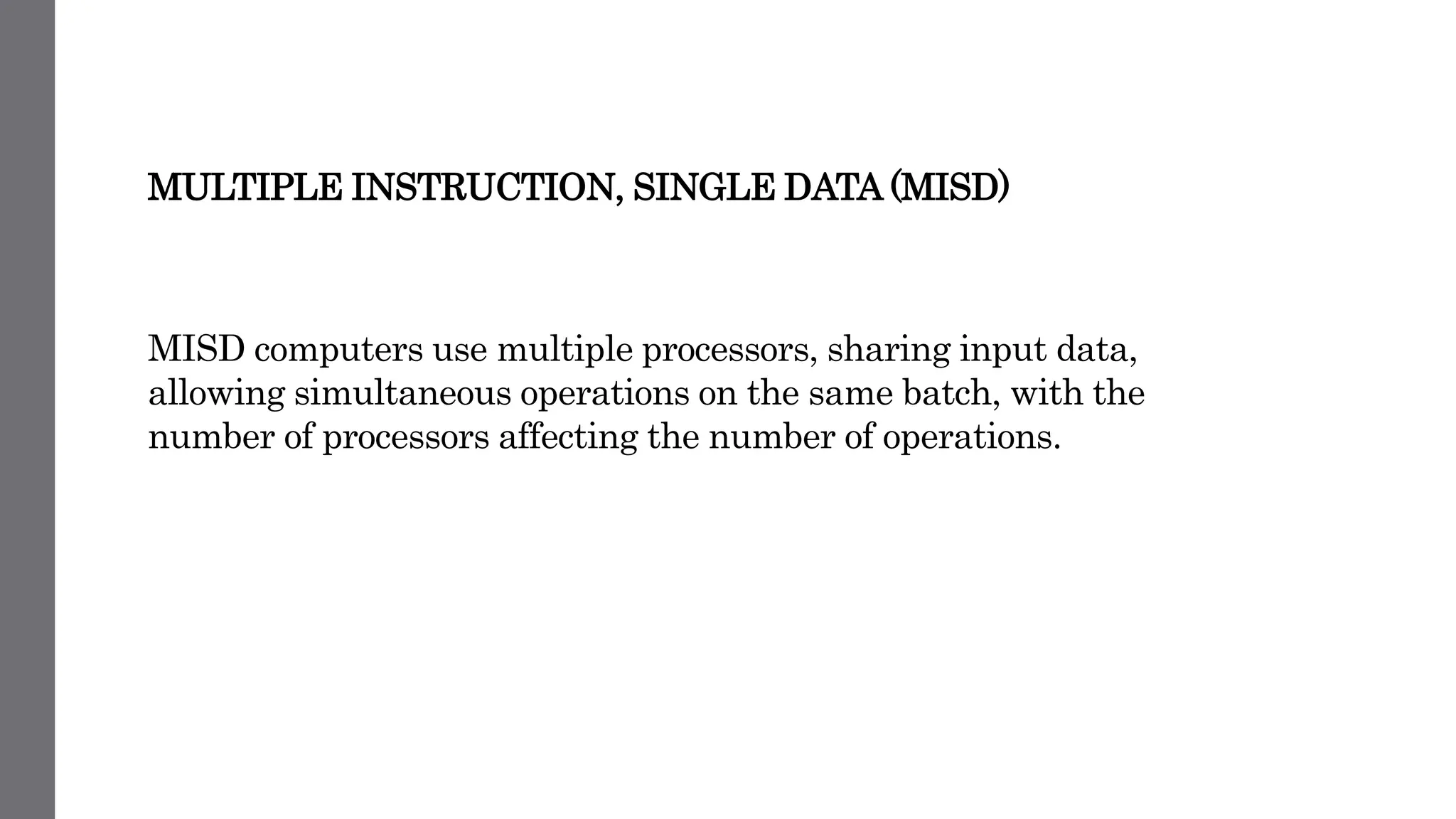 MULTIPLE INSTRUCTION, SINGLE DATA (MISD)
MISD computers use multiple processors, sharing input data,
allowing simultaneous operations on the same batch, with the
number of processors affecting the number of operations.
 