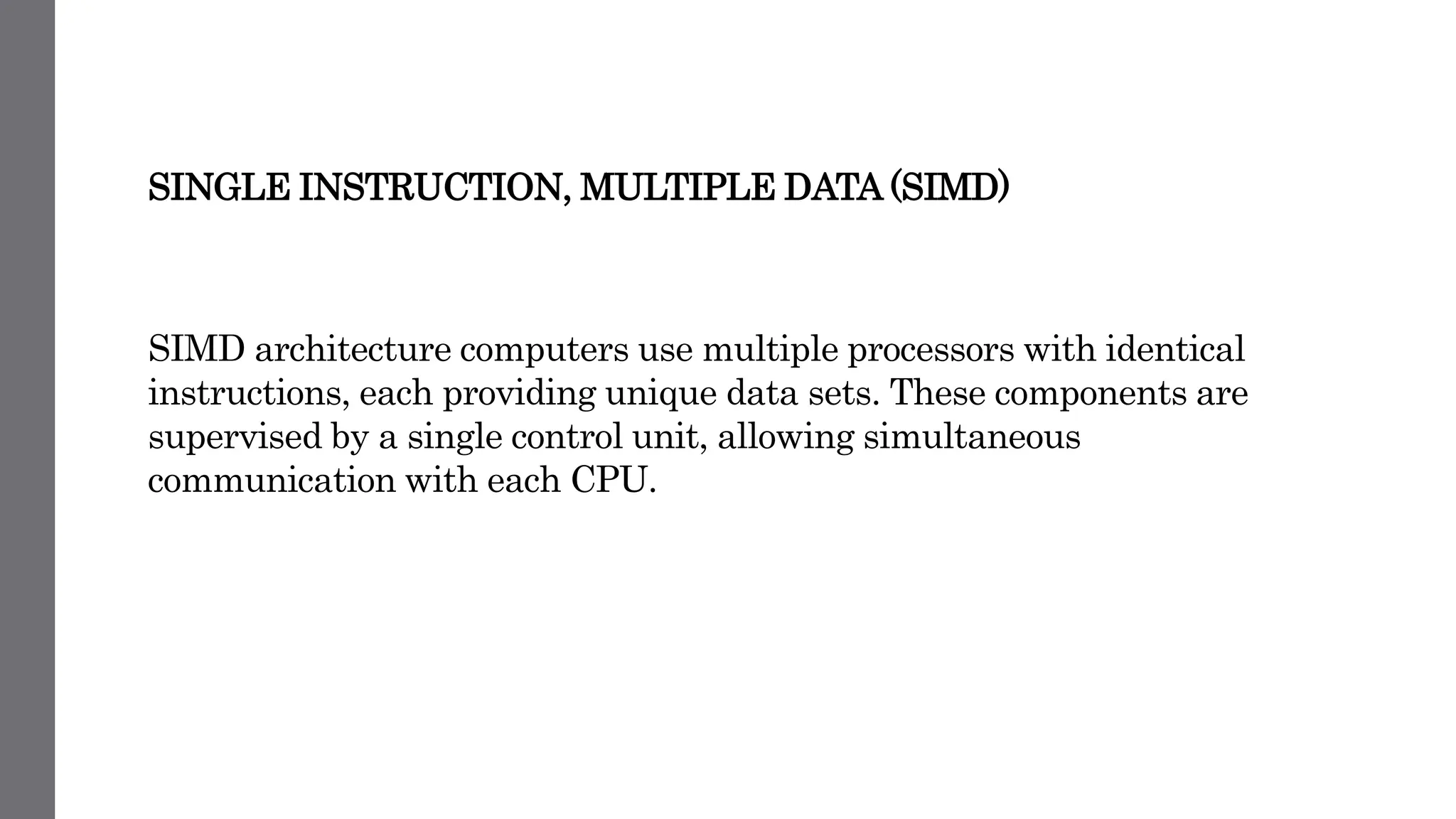 SINGLE INSTRUCTION, MULTIPLE DATA (SIMD)
SIMD architecture computers use multiple processors with identical
instructions, each providing unique data sets. These components are
supervised by a single control unit, allowing simultaneous
communication with each CPU.
 