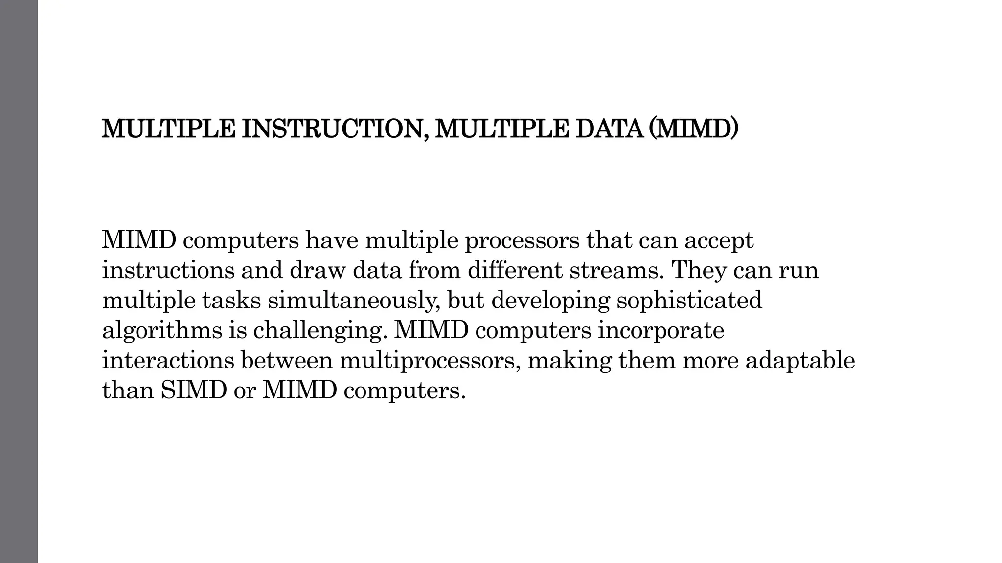 MULTIPLE INSTRUCTION, MULTIPLE DATA (MIMD)
MIMD computers have multiple processors that can accept
instructions and draw data from different streams. They can run
multiple tasks simultaneously, but developing sophisticated
algorithms is challenging. MIMD computers incorporate
interactions between multiprocessors, making them more adaptable
than SIMD or MIMD computers.
 