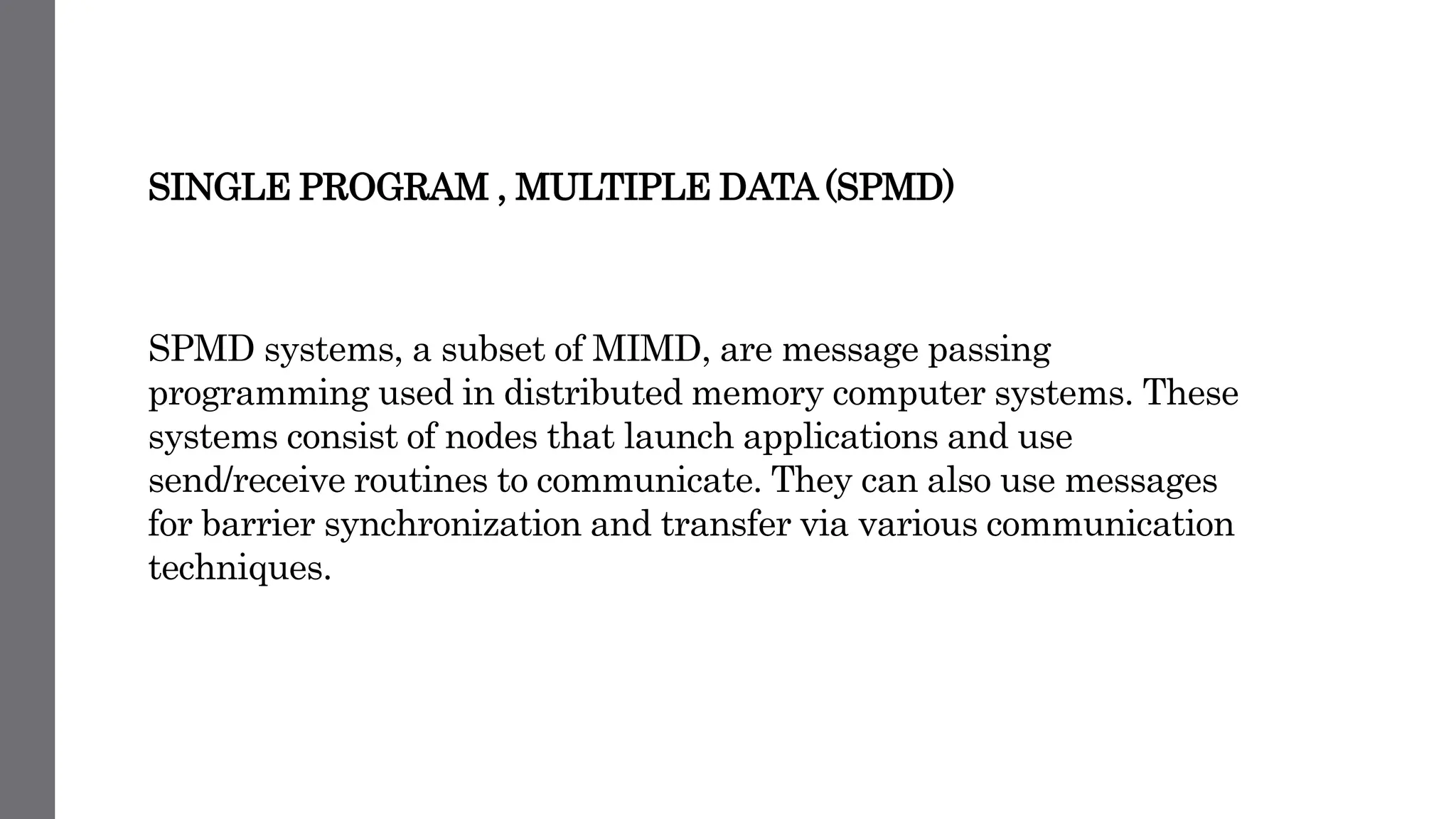 SINGLE PROGRAM , MULTIPLE DATA (SPMD)
SPMD systems, a subset of MIMD, are message passing
programming used in distributed memory computer systems. These
systems consist of nodes that launch applications and use
send/receive routines to communicate. They can also use messages
for barrier synchronization and transfer via various communication
techniques.
 