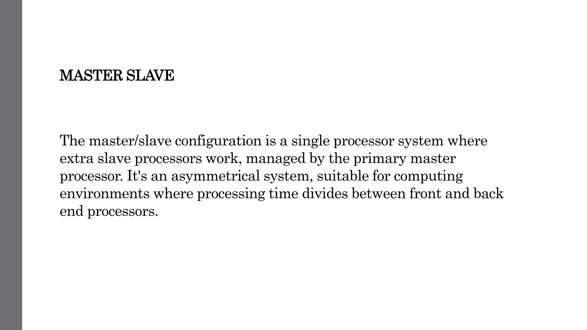 MASTER SLAVE
The master/slave configuration is a single processor system where
extra slave processors work, managed by the primary master
processor. It's an asymmetrical system, suitable for computing
environments where processing time divides between front and back
end processors.
 