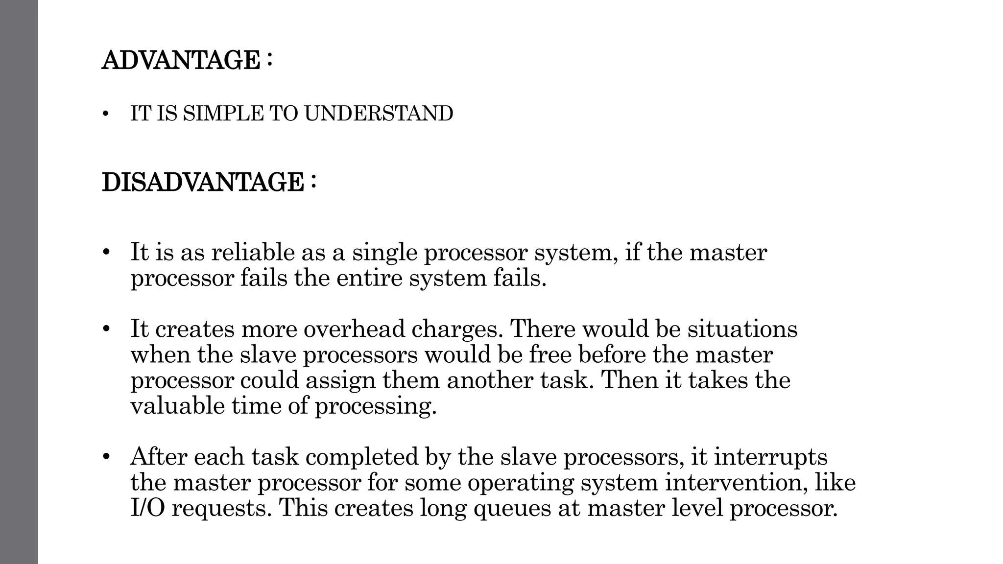 ADVANTAGE :
• IT IS SIMPLE TO UNDERSTAND
DISADVANTAGE :
• It is as reliable as a single processor system, if the master
processor fails the entire system fails.
• It creates more overhead charges. There would be situations
when the slave processors would be free before the master
processor could assign them another task. Then it takes the
valuable time of processing.
• After each task completed by the slave processors, it interrupts
the master processor for some operating system intervention, like
I/O requests. This creates long queues at master level processor.
 