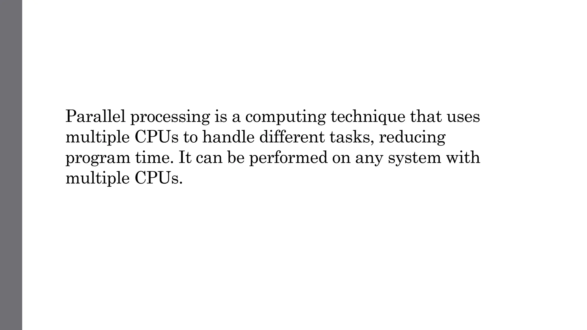 Parallel processing is a computing technique that uses
multiple CPUs to handle different tasks, reducing
program time. It can be performed on any system with
multiple CPUs.
 