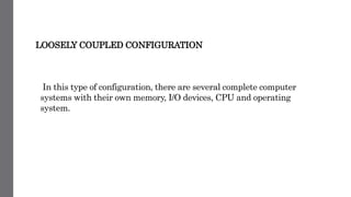 LOOSELY COUPLED CONFIGURATION
In this type of configuration, there are several complete computer
systems with their own memory, I/O devices, CPU and operating
system.
 