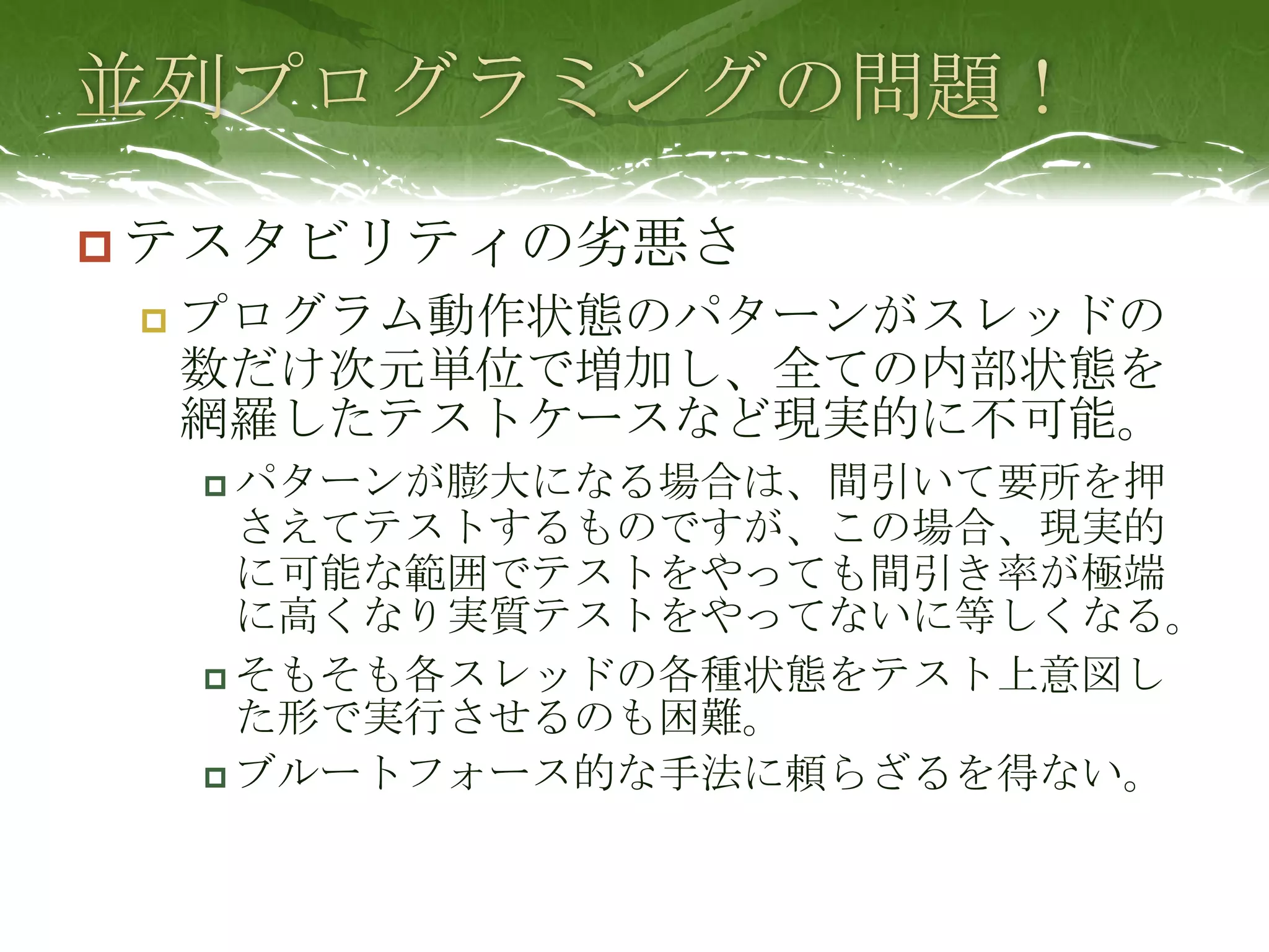 並列プログラミングの問題！テスタビリティの劣悪さプログラム動作状態のパターンがスレッドの数だけ次元単位で増加し、全ての内部状態を網羅したテストケースなど現実的に不可能。パターンが膨大になる場合は、間引いて要所を押さえてテストするものですが、この場合、現実的に可能な範囲でテストをやっても間引き率が極端に高くなり実質テストをやってないに等しくなる。そもそも各スレッドの各種状態をテスト上意図した形で実行させるのも困難。ブルートフォース的な手法に頼らざるを得ない。