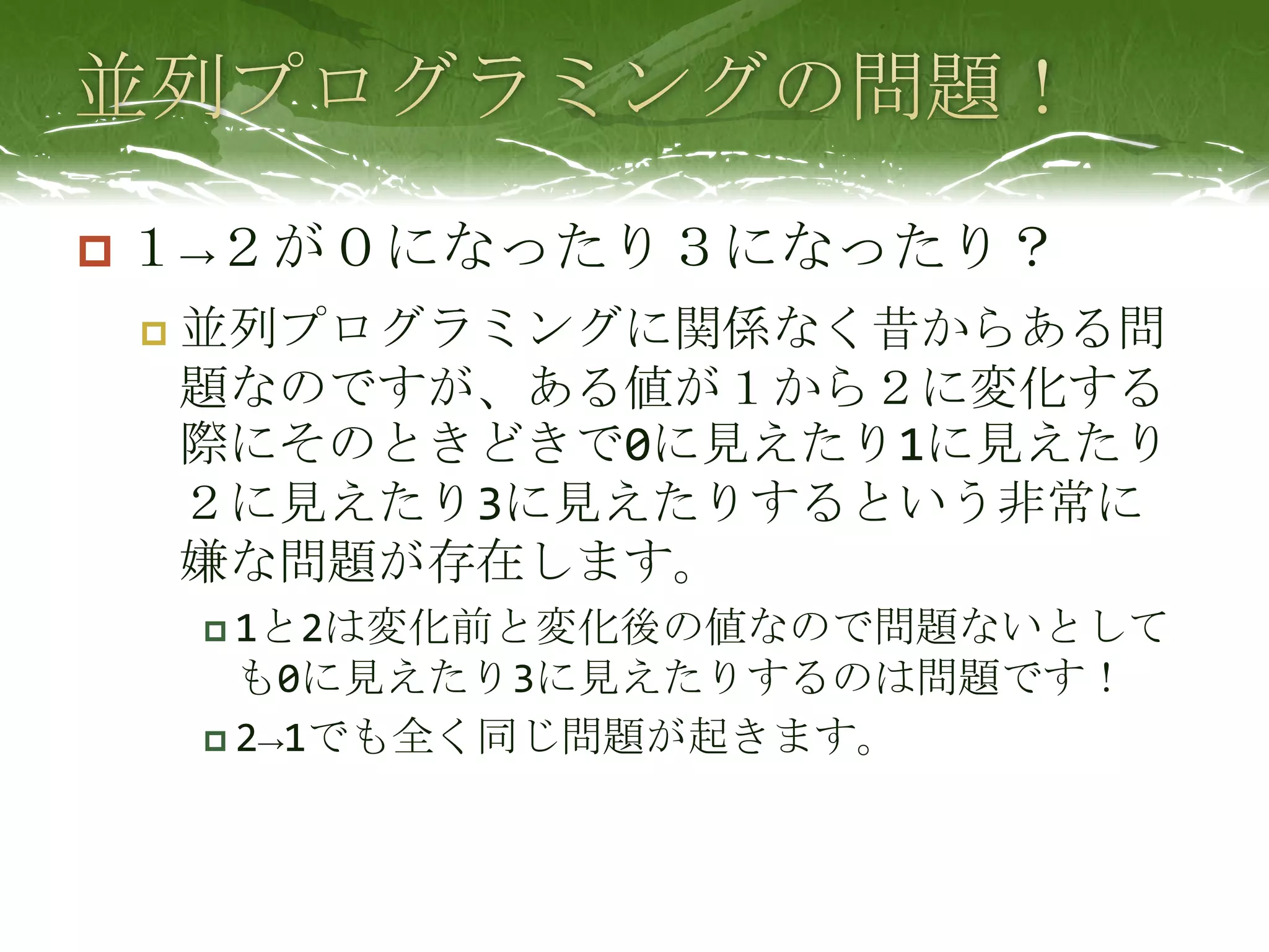 並列プログラミングの問題！１->２が０になったり３になったり？並列プログラミングに関係なく昔からある問題なのですが、ある値が１から２に変化する際にそのときどきで0に見えたり1に見えたり２に見えたり3に見えたりするという非常に嫌な問題が存在します。1と2は変化前と変化後の値なので問題ないとしても0に見えたり3に見えたりするのは問題です！2->1でも全く同じ問題が起きます。