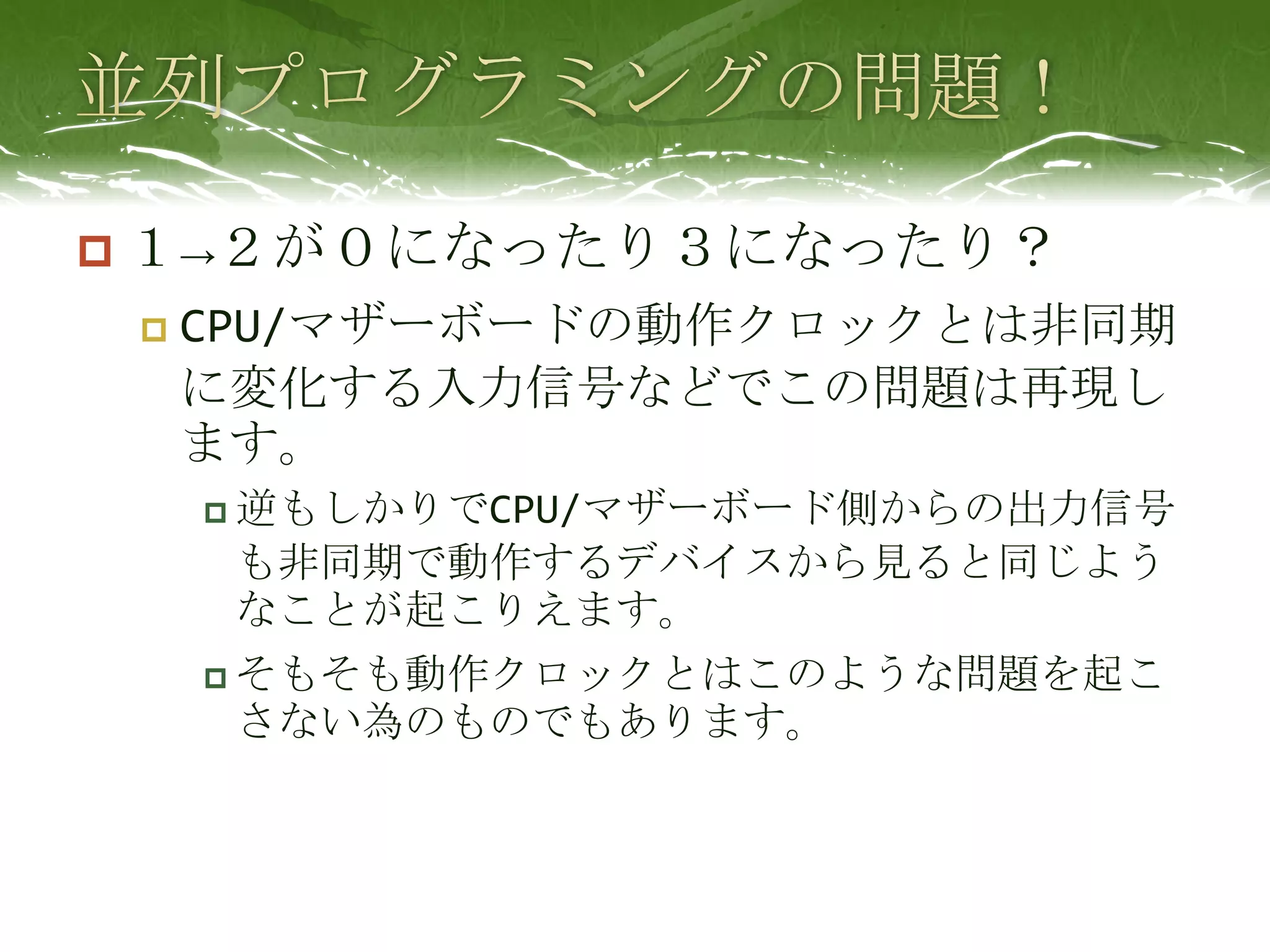 並列プログラミングの問題！１->２が０になったり３になったり？CPU/マザーボードの動作クロックとは非同期に変化する入力信号などでこの問題は再現します。逆もしかりでCPU/マザーボード側からの出力信号も非同期で動作するデバイスから見ると同じようなことが起こりえます。そもそも動作クロックとはこのような問題を起こさない為のものでもあります。