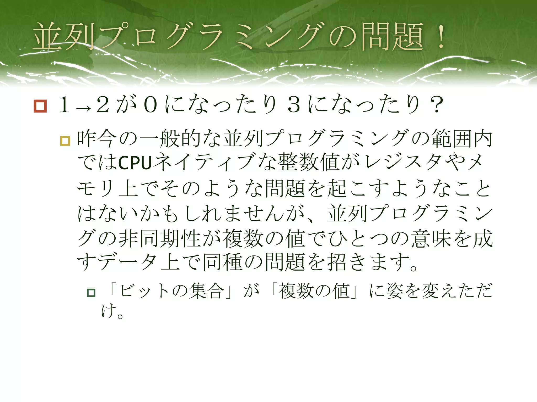 並列プログラミングの問題！１->２が０になったり３になったり？昨今の一般的な並列プログラミングの範囲内ではCPUネイティブな整数値がレジスタやメモリ上でそのような問題を起こすようなことはないかもしれませんが、並列プログラミングの非同期性が複数の値でひとつの意味を成すデータ上で同種の問題を招きます。「ビットの集合」が「複数の値」に姿を変えただけ。