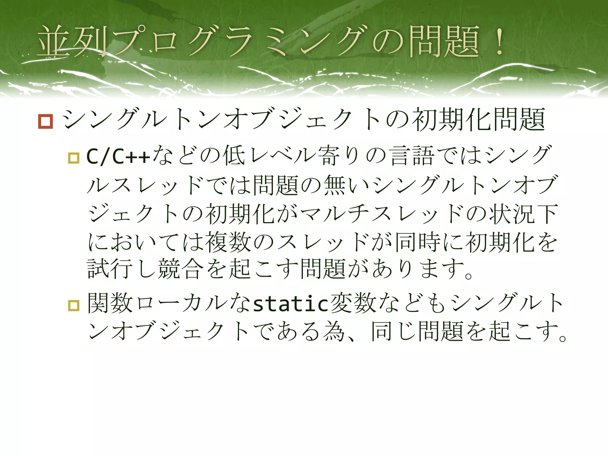 並列プログラミングの問題！シングルトンオブジェクトの初期化問題C/C++などの低レベル寄りの言語ではシングルスレッドでは問題の無いシングルトンオブジェクトの初期化がマルチスレッドの状況下においては複数のスレッドが同時に初期化を試行し競合を起こす問題があります。関数ローカルなstatic変数などもシングルトンオブジェクトである為、同じ問題を起こす。