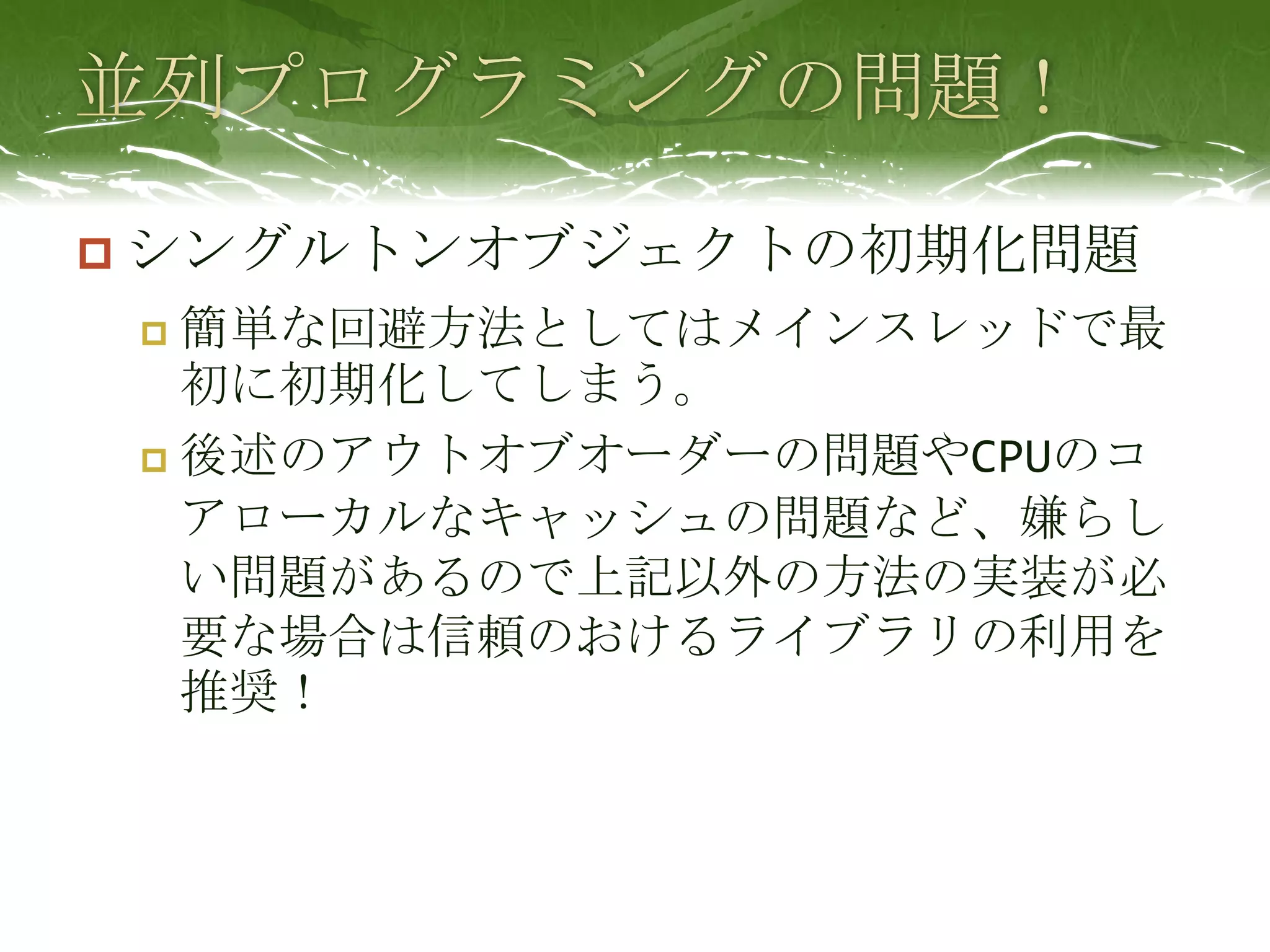 並列プログラミングの問題！シングルトンオブジェクトの初期化問題簡単な回避方法としてはメインスレッドで最初に初期化してしまう。後述のアウトオブオーダーの問題やCPUのコアローカルなキャッシュの問題など、嫌らしい問題があるので上記以外の方法の実装が必要な場合は信頼のおけるライブラリの利用を推奨！
