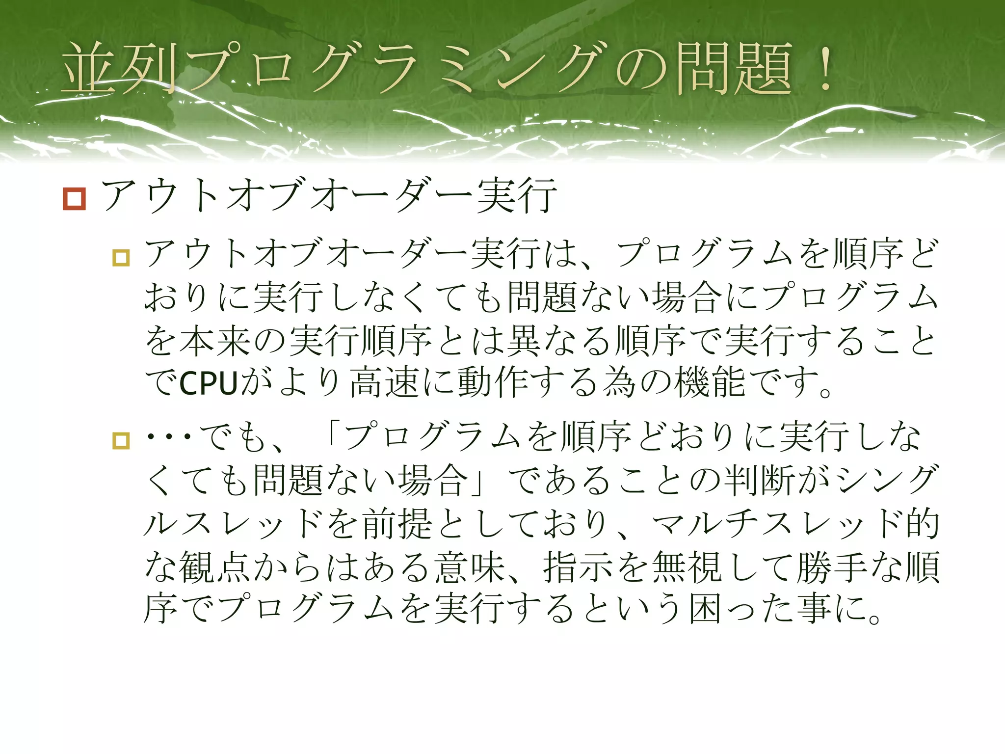 並列プログラミングの問題！アウトオブオーダー実行アウトオブオーダー実行は、プログラムを順序どおりに実行しなくても問題ない場合にプログラムを本来の実行順序とは異なる順序で実行することでCPUがより高速に動作する為の機能です。･･･でも、「プログラムを順序どおりに実行しなくても問題ない場合」であることの判断がシングルスレッドを前提としており、マルチスレッド的な観点からはある意味、指示を無視して勝手な順序でプログラムを実行するという困った事に。