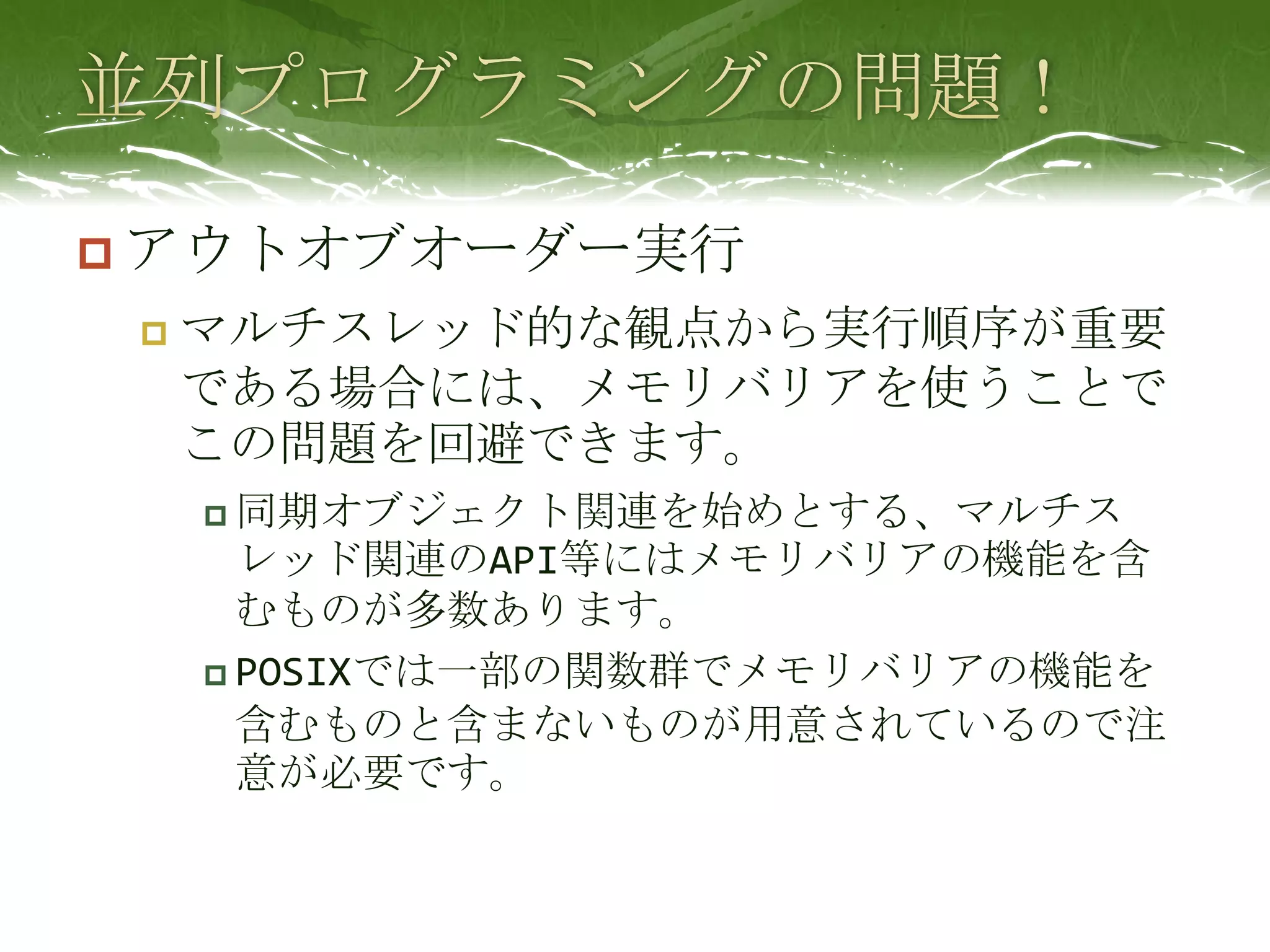 並列プログラミングの問題！アウトオブオーダー実行マルチスレッド的な観点から実行順序が重要である場合には、メモリバリアを使うことでこの問題を回避できます。同期オブジェクト関連を始めとする、マルチスレッド関連のAPI等にはメモリバリアの機能を含むものが多数あります。POSIXでは一部の関数群でメモリバリアの機能を含むものと含まないものが用意されているので注意が必要です。