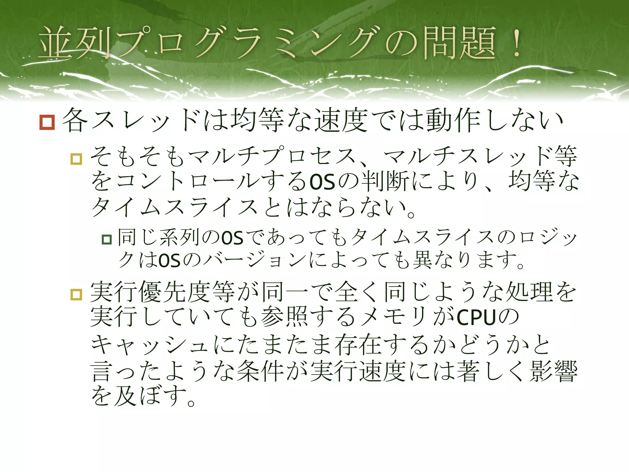 並列プログラミングの問題！各スレッドは均等な速度では動作しないそもそもマルチプロセス、マルチスレッド等をコントロールするOSの判断により、均等なタイムスライスとはならない。同じ系列のOSであってもタイムスライスのロジックはOSのバージョンによっても異なります。実行優先度等が同一で全く同じような処理を実行していても参照するメモリがCPUのキャッシュにたまたま存在するかどうかと言ったような条件が実行速度には著しく影響を及ぼす。