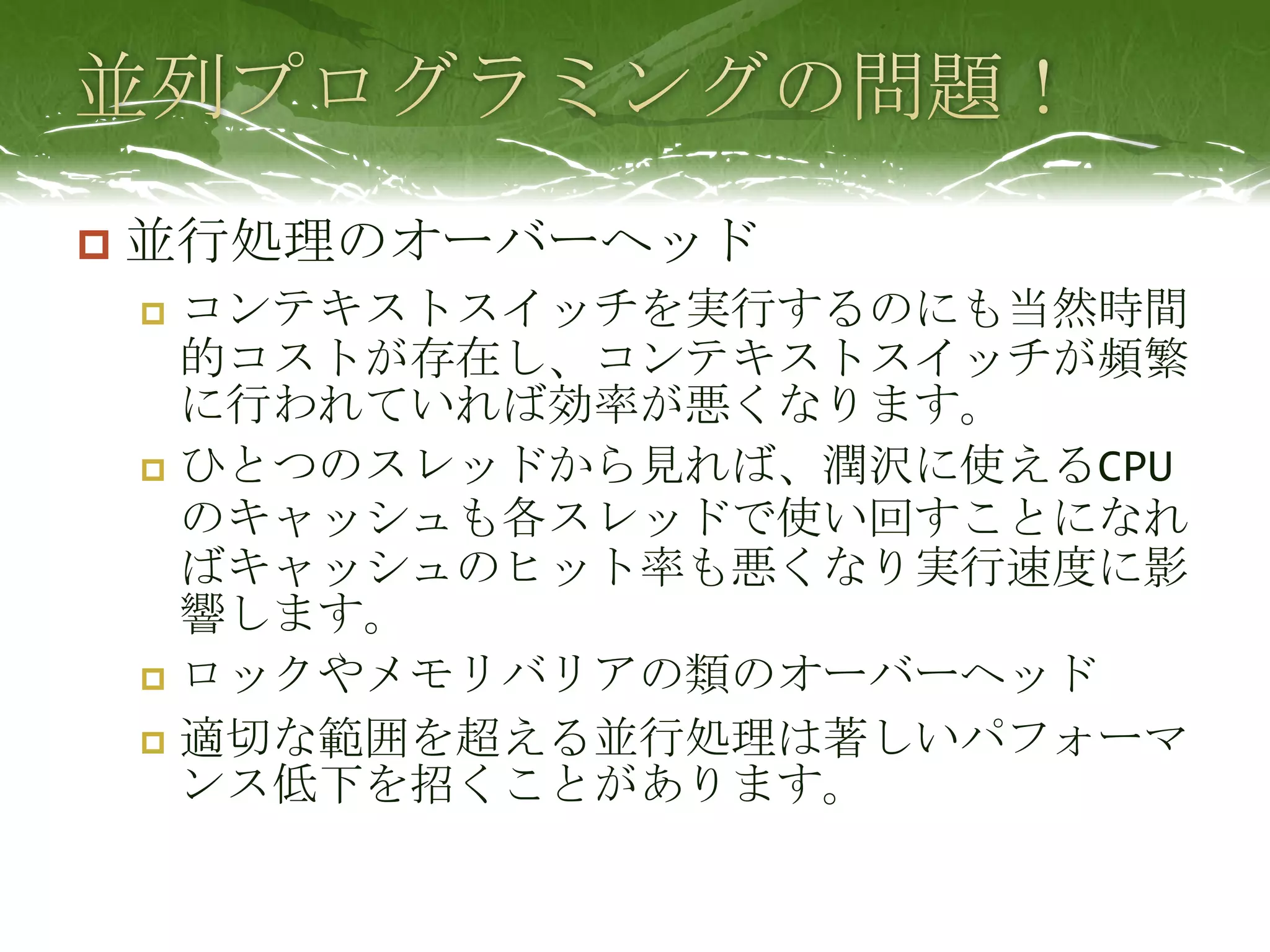 並列プログラミングの問題！並行処理のオーバーヘッドコンテキストスイッチを実行するのにも当然時間的コストが存在し、コンテキストスイッチが頻繁に行われていれば効率が悪くなります。ひとつのスレッドから見れば、潤沢に使えるCPUのキャッシュも各スレッドで使い回すことになればキャッシュのヒット率も悪くなり実行速度に影響します。ロックやメモリバリアの類のオーバーヘッド適切な範囲を超える並行処理は著しいパフォーマンス低下を招くことがあります。