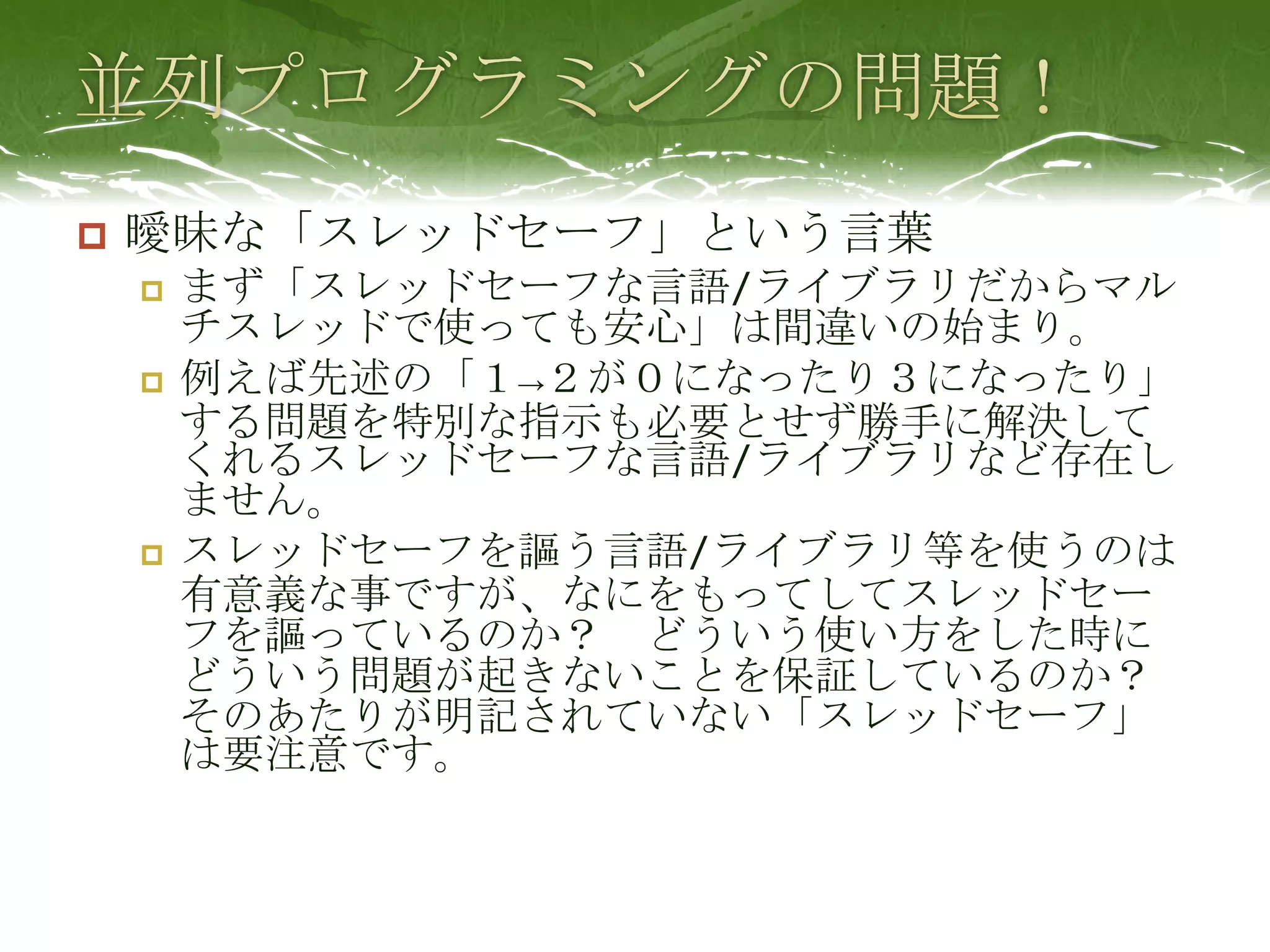 並列プログラミングの問題！曖昧な「スレッドセーフ」という言葉まず「スレッドセーフな言語/ライブラリだからマルチスレッドで使っても安心」は間違いの始まり。例えば先述の「１->２が０になったり３になったり」する問題を特別な指示も必要とせず勝手に解決してくれるスレッドセーフな言語/ライブラリなど存在しません。スレッドセーフを謳う言語/ライブラリ等を使うのは有意義な事ですが、なにをもってしてスレッドセーフを謳っているのか？　どういう使い方をした時にどういう問題が起きないことを保証しているのか？　そのあたりが明記されていない「スレッドセーフ」は要注意です。