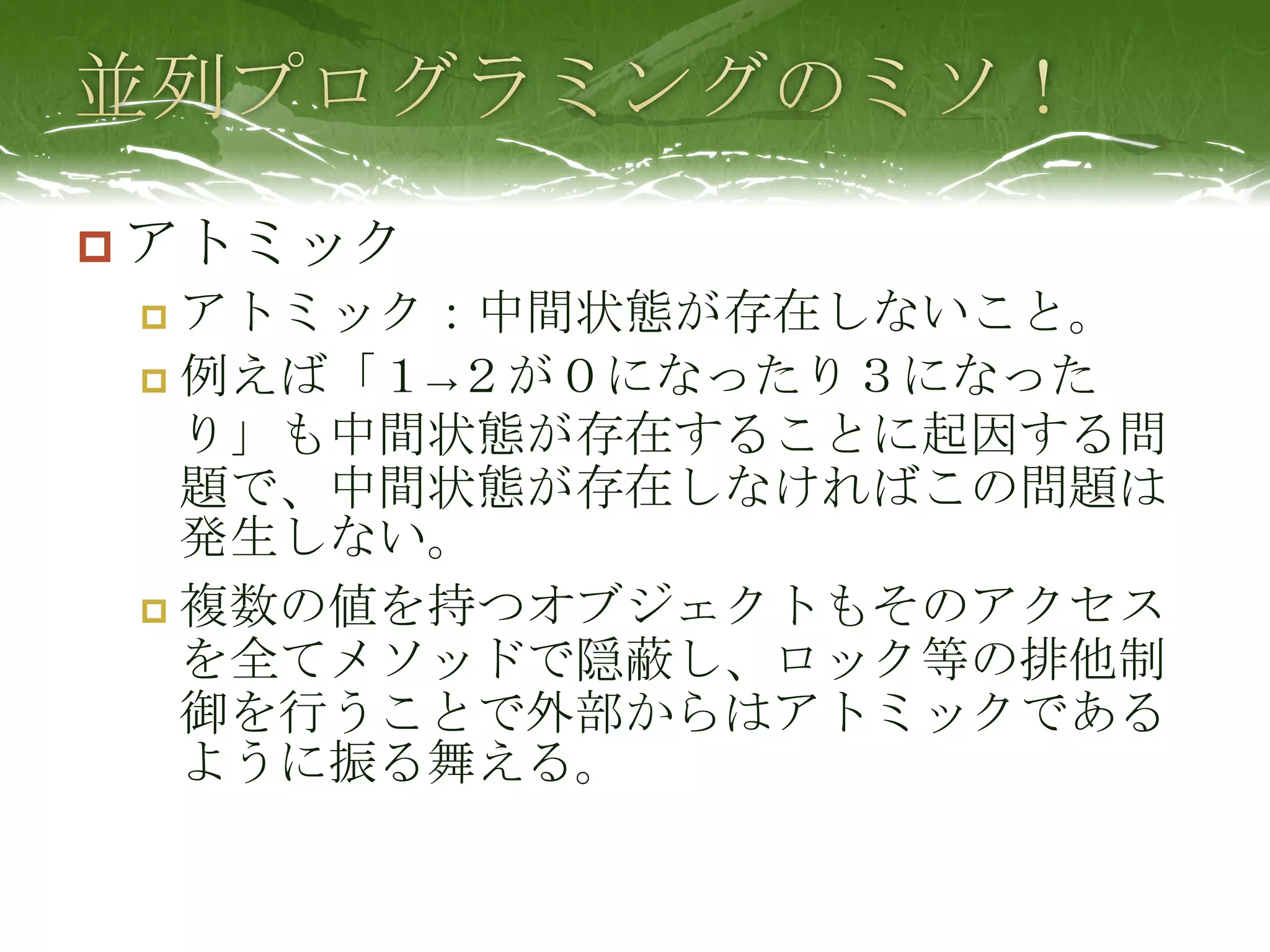 並列プログラミングのミソ！アトミックアトミック：中間状態が存在しないこと。例えば「１->２が０になったり３になったり」も中間状態が存在することに起因する問題で、中間状態が存在しなければこの問題は発生しない。複数の値を持つオブジェクトもそのアクセスを全てメソッドで隠蔽し、ロック等の排他制御を行うことで外部からはアトミックであるように振る舞える。