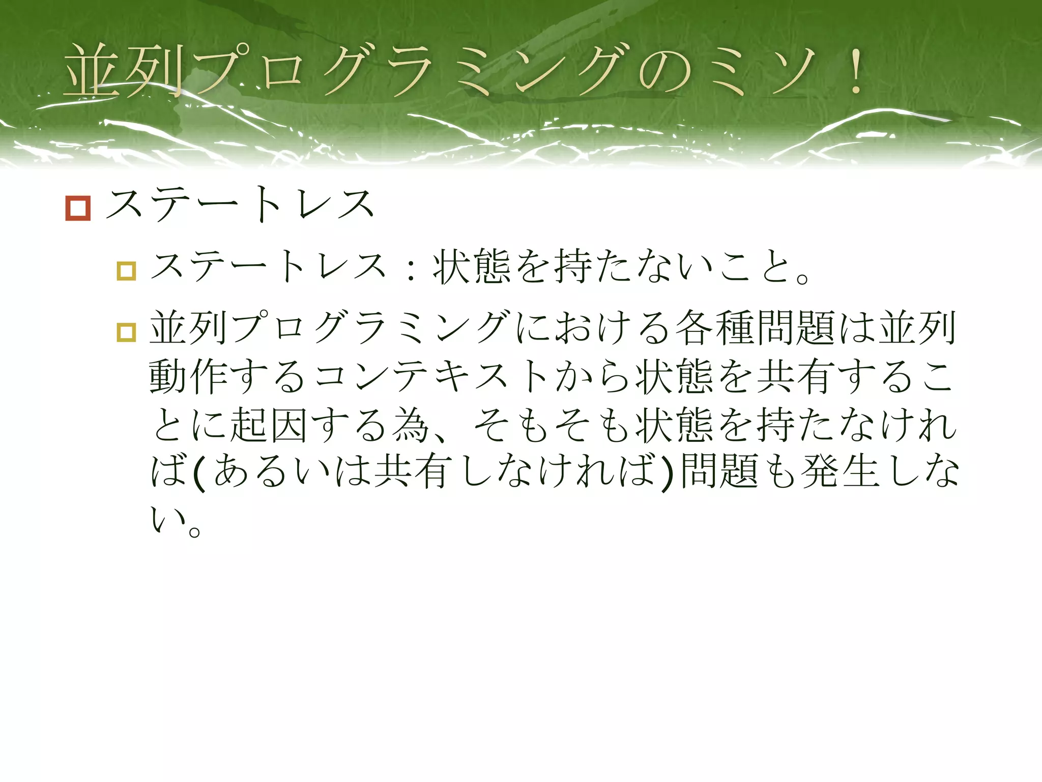 並列プログラミングのミソ！ステートレスステートレス：状態を持たないこと。並列プログラミングにおける各種問題は並列動作するコンテキストから状態を共有することに起因する為、そもそも状態を持たなければ(あるいは共有しなければ)問題も発生しない。