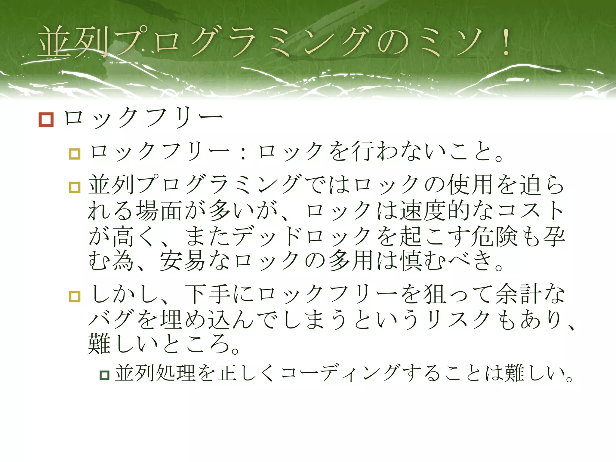 並列プログラミングのミソ！ロックフリーロックフリー：ロックを行わないこと。並列プログラミングではロックの使用を迫られる場面が多いが、ロックは速度的なコストが高く、またデッドロックを起こす危険も孕む為、安易なロックの多用は慎むべき。しかし、下手にロックフリーを狙って余計なバグを埋め込んでしまうというリスクもあり、難しいところ。並列処理を正しくコーディングすることは難しい。