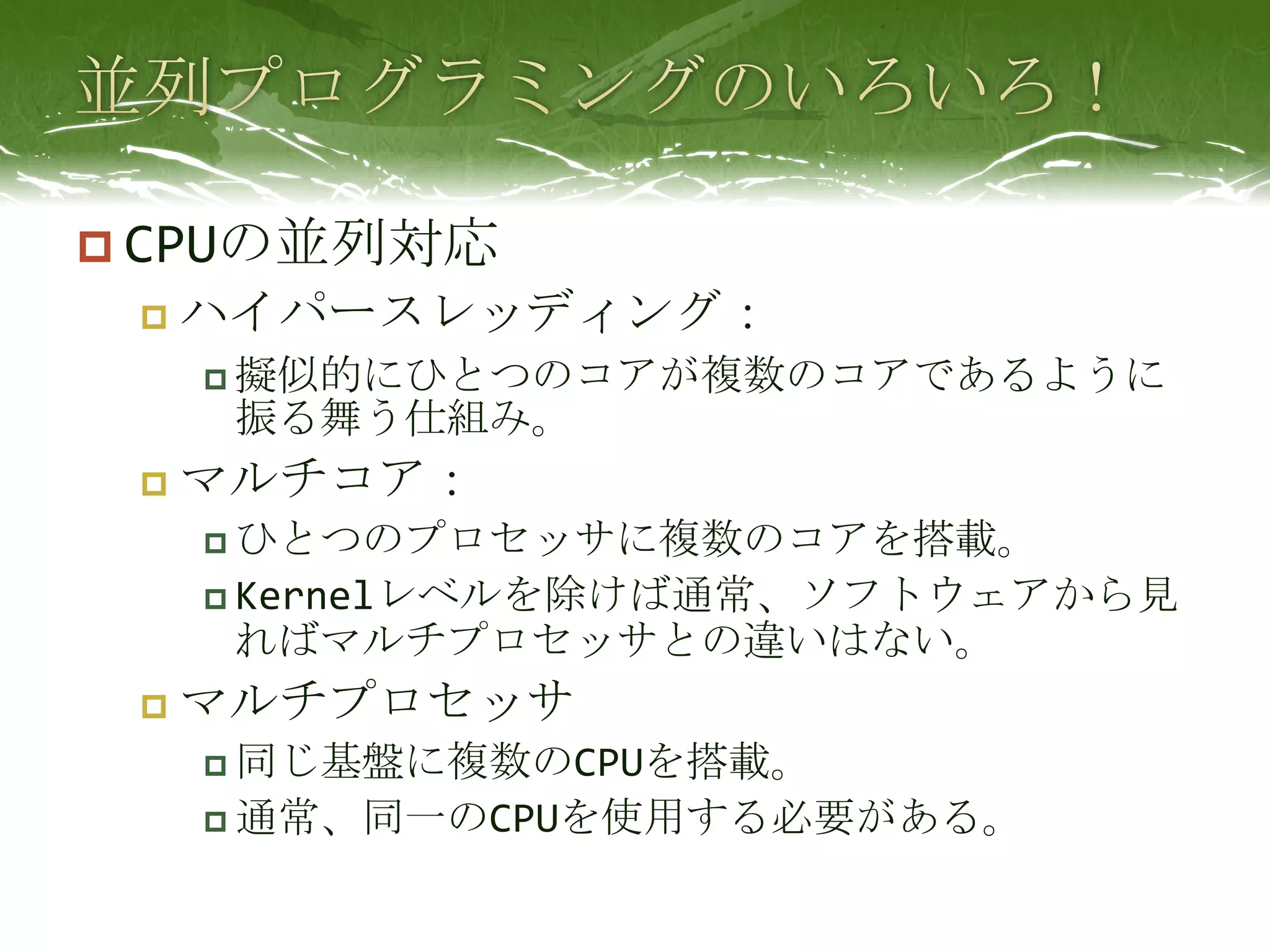 並列プログラミングのいろいろ！CPUの並列対応ハイパースレッディング：擬似的にひとつのコアが複数のコアであるように振る舞う仕組み。マルチコア：ひとつのプロセッサに複数のコアを搭載。Kernelレベルを除けば通常、ソフトウェアから見ればマルチプロセッサとの違いはない。マルチプロセッサ同じ基盤に複数のCPUを搭載。通常、同一のCPUを使用する必要がある。