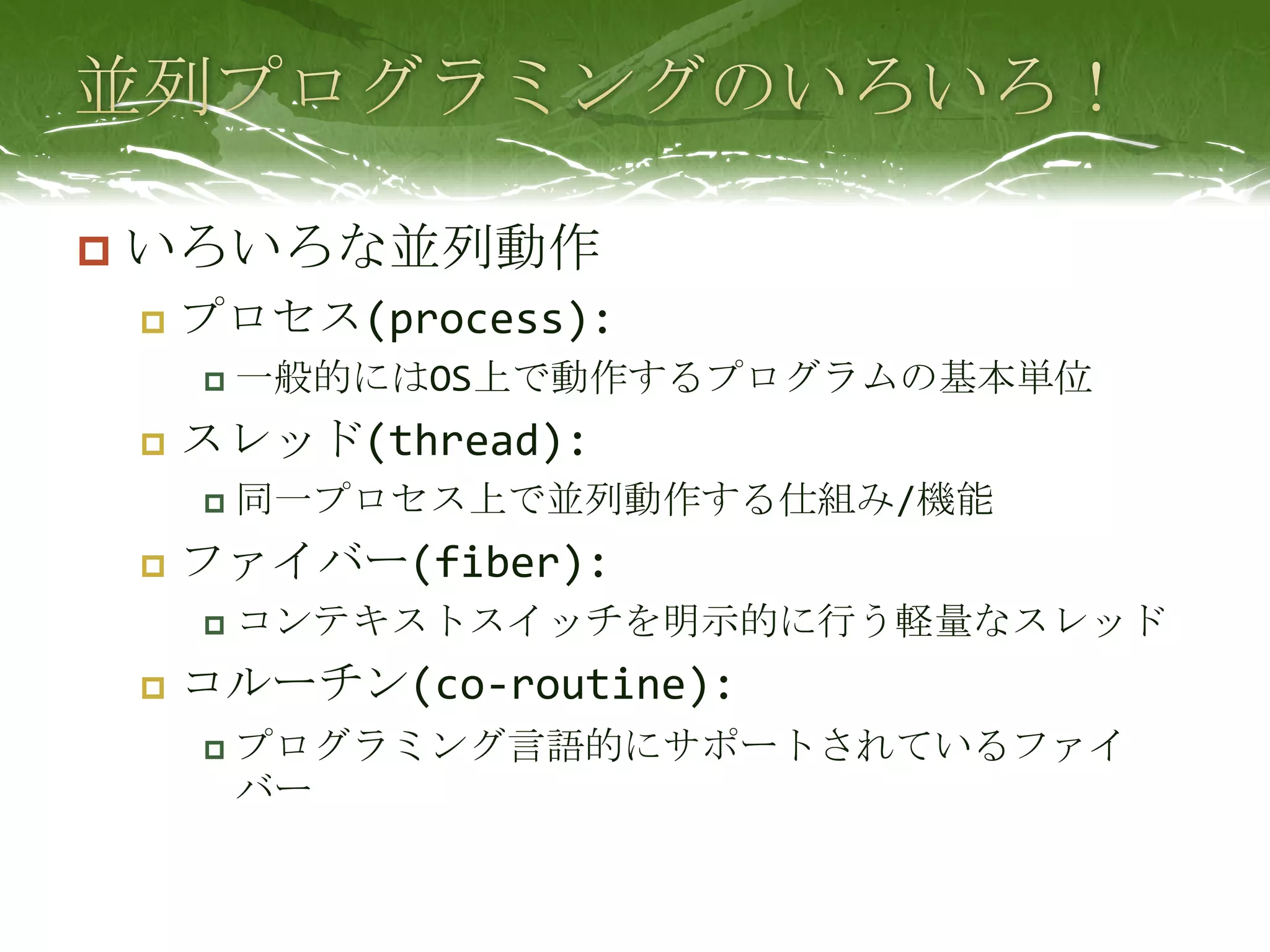 並列プログラミングのいろいろ！いろいろな並列動作プロセス(process):一般的にはOS上で動作するプログラムの基本単位スレッド(thread):同一プロセス上で並列動作する仕組み/機能ファイバー(fiber):コンテキストスイッチを明示的に行う軽量なスレッドコルーチン(co-routine):プログラミング言語的にサポートされているファイバー