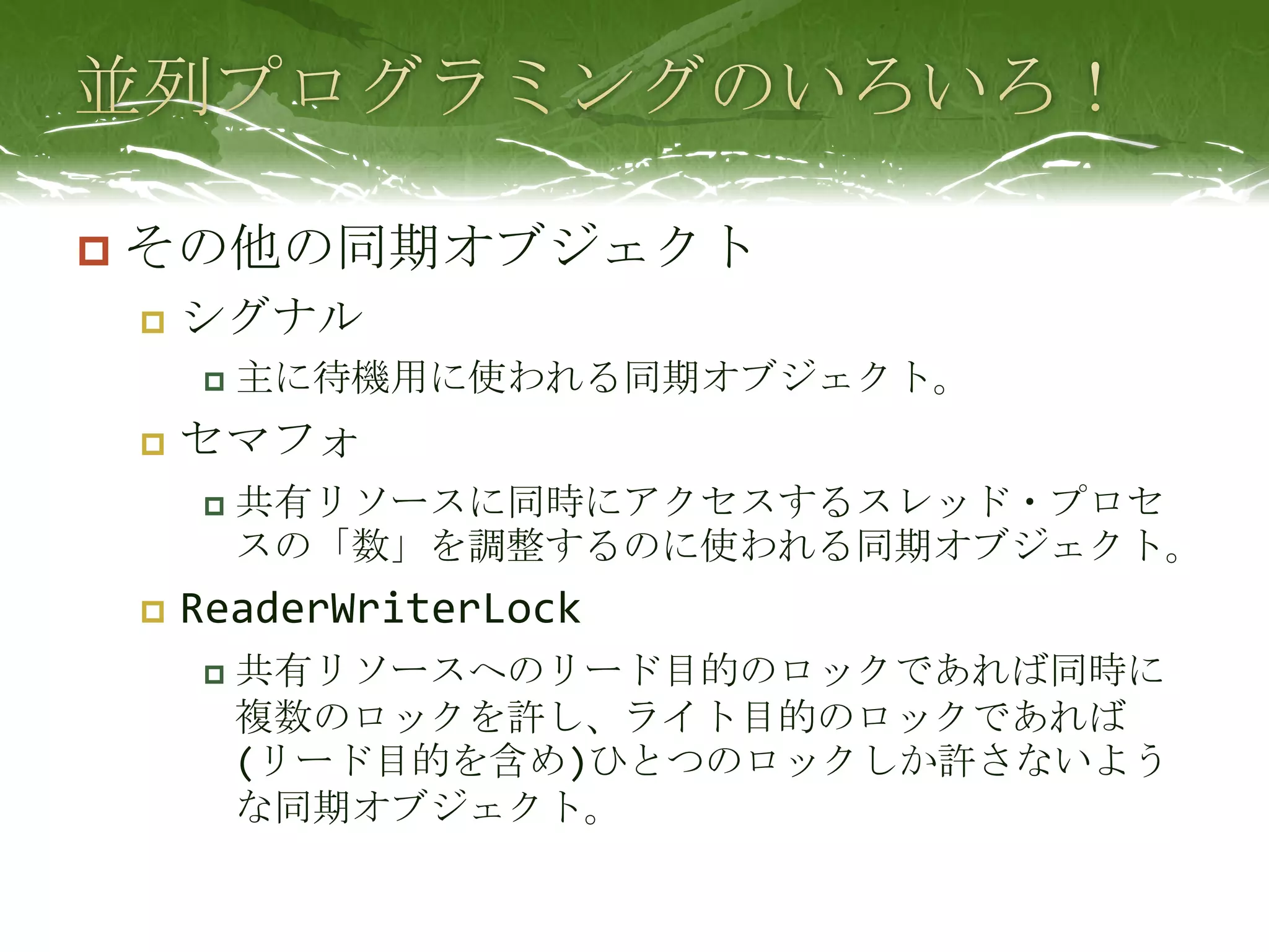 並列プログラミングのいろいろ！その他の同期オブジェクトシグナル主に待機用に使われる同期オブジェクト。セマフォ共有リソースに同時にアクセスするスレッド・プロセスの「数」を調整するのに使われる同期オブジェクト。ReaderWriterLock共有リソースへのリード目的のロックであれば同時に複数のロックを許し、ライト目的のロックであれば(リード目的を含め)ひとつのロックしか許さないような同期オブジェクト。