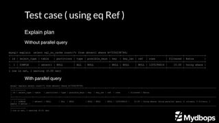 Test case ( using eq Ref )
Without parallel query
mysql> explain select sql_no_cache count(*) from sbtest1 where k=7256238746;
+----+-------------+---------+------------+------+---------------+------+---------+------+------------+----------+-------------+
| id | select_type | table | partitions | type | possible_keys | key | key_len | ref | rows | filtered | Extra |
+----+-------------+---------+------------+------+---------------+------+---------+------+------------+----------+-------------+
| 1 | SIMPLE | sbtest1 | NULL | ALL | NULL | NULL | NULL | NULL | 1205294616 | 10.00 | Using where |
+----+-------------+---------+------------+------+---------------+------+---------+------+------------+----------+-------------+
1 row in set, 1 warning (0.00 sec)
With parallel query
mysql> explain select count(*) from sbtest1 where k=7256238746;
+----+-------------+---------+------------+------+---------------+------+---------+------+------------+----------+----------------------------------------------------------------
------------+
| id | select_type | table | partitions | type | possible_keys | key | key_len | ref | rows | filtered | Extra
|
+----+-------------+---------+------------+------+---------------+------+---------+------+------------+----------+----------------------------------------------------------------
------------+
| 1 | SIMPLE | sbtest1 | NULL | ALL | NULL | NULL | NULL | NULL | 1205294616 | 10.00 | Using where; Using parallel query (1 columns, 0 filters, 1
exprs; 0 extra) |
+----+-------------+---------+------------+------+---------------+------+---------+------+------------+----------+----------------------------------------------------------------
------------+
1 row in set, 1 warning (0.01 sec)
Explain plan
 