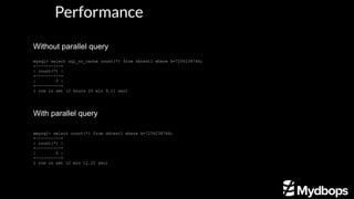 Performance
Without parallel query
mysql> select sql_no_cache count(*) from sbtest1 where k=7256238746;
+----------+
| count(*) |
+----------+
| 0 |
+----------+
1 row in set (2 hours 25 min 9.11 sec)
With parallel query
mmysql> select count(*) from sbtest1 where k=7256238746;
+----------+
| count(*) |
+----------+
| 0 |
+----------+
1 row in set (2 min 12.22 sec)
 