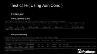 Test case ( Using Join Cond )
Without parallel query
mysql> explain select count(t1.k) from sbtest1 t1 inner join sbtest3 t2 on t1.id=t2.id where t1.k=247423;
+----+-------------+-------+------------+--------+---------------+---------+---------+--------------+----------+----------+-------------+
| id | select_type | table | partitions | type | possible_keys | key | key_len | ref | rows | filtered | Extra |
+----+-------------+-------+------------+--------+---------------+---------+---------+--------------+----------+----------+-------------+
| 1 | SIMPLE | t2 | NULL | index | PRIMARY | k_1 | 4 | NULL | 17588790 | 100.00 | Using index |
| 1 | SIMPLE | t1 | NULL | eq_ref | PRIMARY | PRIMARY | 4 | sbtest.t2.id | 1 | 10.00 | Using where |
+----+-------------+-------+------------+--------+---------------+---------+---------+--------------+----------+----------+-------------+
2 rows in set, 1 warning (0.00 sec)
With parallel query
mysql> explain select count(t1.k) from sbtest1 t1 inner join sbtest3 t2 on t1.id=t2.id where t1.k=247423;
+----+-------------+-------+------------+-------+---------------+------+---------+------+------------+----------+-----------------------------------------------------------------
---------------------------------------------------------+
| id | select_type | table | partitions | type | possible_keys | key | key_len | ref | rows | filtered | Extra
|
+----+-------------+-------+------------+-------+---------------+------+---------+------+------------+----------+-----------------------------------------------------------------
---------------------------------------------------------+
| 1 | SIMPLE | t2 | NULL | index | PRIMARY | k_1 | 4 | NULL | 17588790 | 100.00 | Using index
|
| 1 | SIMPLE | t1 | NULL | ALL | PRIMARY | NULL | NULL | NULL | 1205294616 | 0.00 | Using where; Using join buffer (Hash Join Outer table t1); Using
parallel query (2 columns, 1 filters, 1 exprs; 0 extra) |
+----+-------------+-------+------------+-------+---------------+------+---------+------+------------+----------+-----------------------------------------------------------------
---------------------------------------------------------+
2 rows in set, 1 warning (0.00 sec)
Explain plan
 