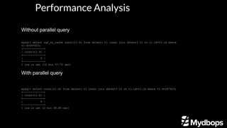Without parallel query
With parallel query
mysql> select count(t1.k) from sbtest1 t1 inner join sbtest3 t2 on t1.id=t2.id where t1.k=247423;
+-------------+
| count(t1.k) |
+-------------+
| 0 |
+-------------+
1 row in set (2 min 38.48 sec)
mysql> select sql_no_cache count(t1.k) from sbtest1 t1 inner join sbtest3 t2 on t1.id=t2.id where
t1.k=247423;
+-------------+
| count(t1.k) |
+-------------+
| 0 |
+-------------+
1 row in set (10 min 57.72 sec)
Performance Analysis
 