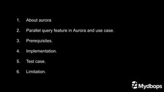1.	 About aurora
2. 	 Parallel query feature in Aurora and use case.
3. 	 Prerequisites.
4. 	 Implementation.
5. 	 Test case.
6. 	 Limitation.
 