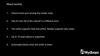 About aurora
1.	 Volume level sync among the cluster node.
2. 	 Has it's own AZ of the volume in a different zone.
3. 	 The writer supports read and writes. Reader supports only reads.
4. 	 Up to 15 read replica is supported.
5. 	 Automated failure when the writer is down.
 