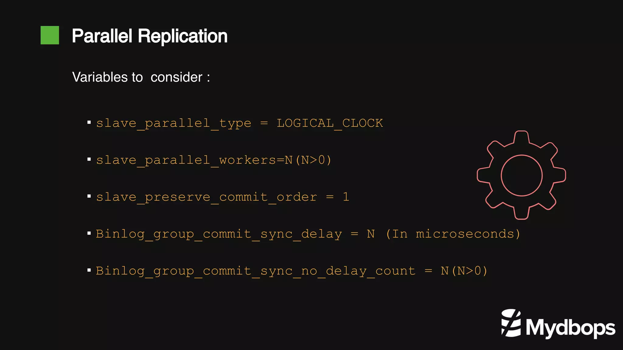 Parallel Replication ▪ slave_parallel_type = LOGICAL_CLOCK ▪ slave_parallel_workers=N(N>0) ▪ slave_preserve_commit_order = 1 ▪ Binlog_group_commit_sync_delay = N (In microseconds) ▪ Binlog_group_commit_sync_no_delay_count = N(N>0) Variables to consider : 