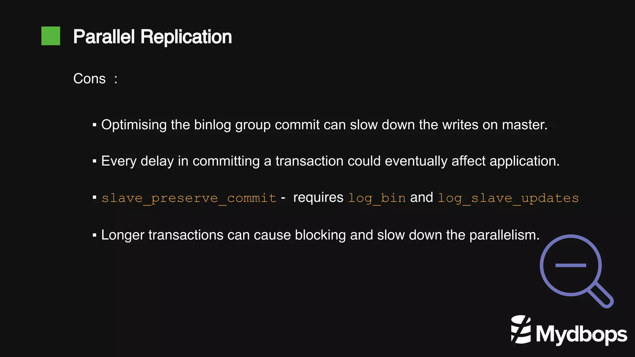 Parallel Replication ▪ Optimising the binlog group commit can slow down the writes on master.. ▪ Every delay in committing a transaction could eventually affect application. ▪ slave_preserve_commit - requires log_bin and log_slave_updates ▪ Longer transactions can cause blocking and slow down the parallelism. Cons : 