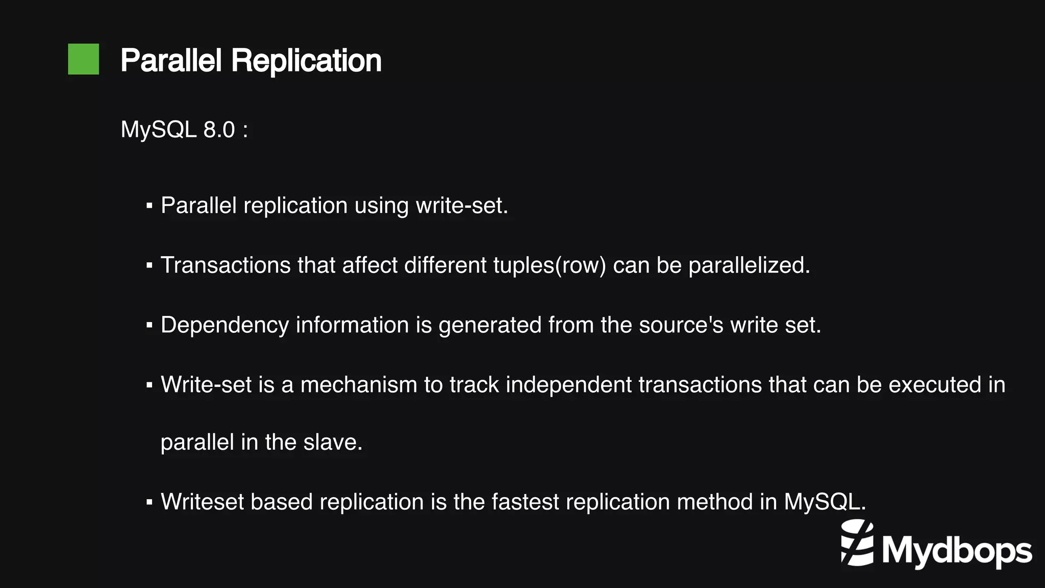 Parallel Replication ▪ Parallel replication using write-set. ▪ Transactions that affect different tuples(row) can be parallelized. ▪ Dependency information is generated from the source's write set. ▪ Write-set is a mechanism to track independent transactions that can be executed in parallel in the slave. ▪ Writeset based replication is the fastest replication method in MySQL. MySQL 8.0 : 