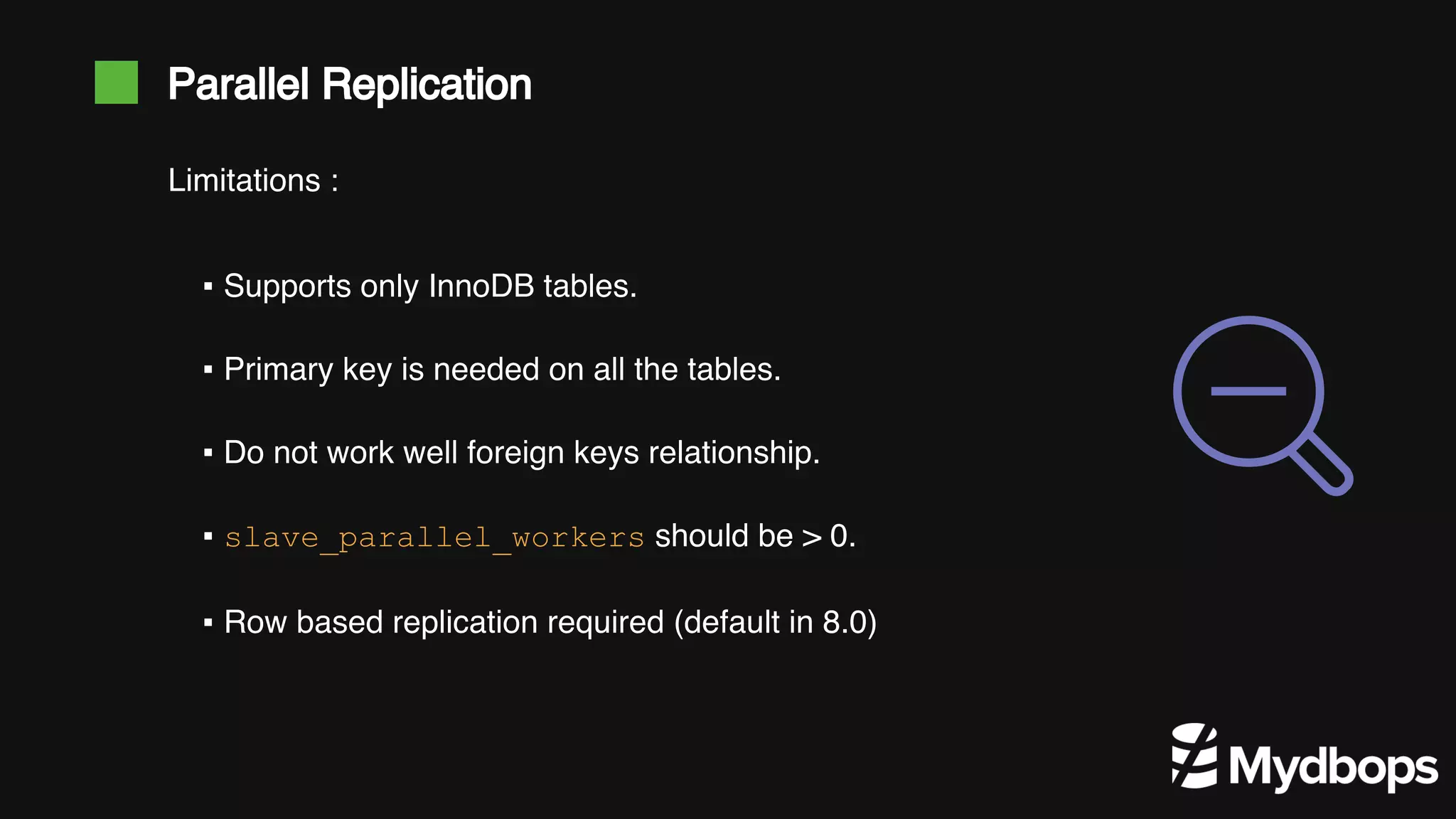 Parallel Replication ▪ Supports only InnoDB tables. ▪ Primary key is needed on all the tables. ▪ Do not work well foreign keys relationship. ▪ slave_parallel_workers should be > 0. ▪ Row based replication required (default in 8.0) Limitations : 