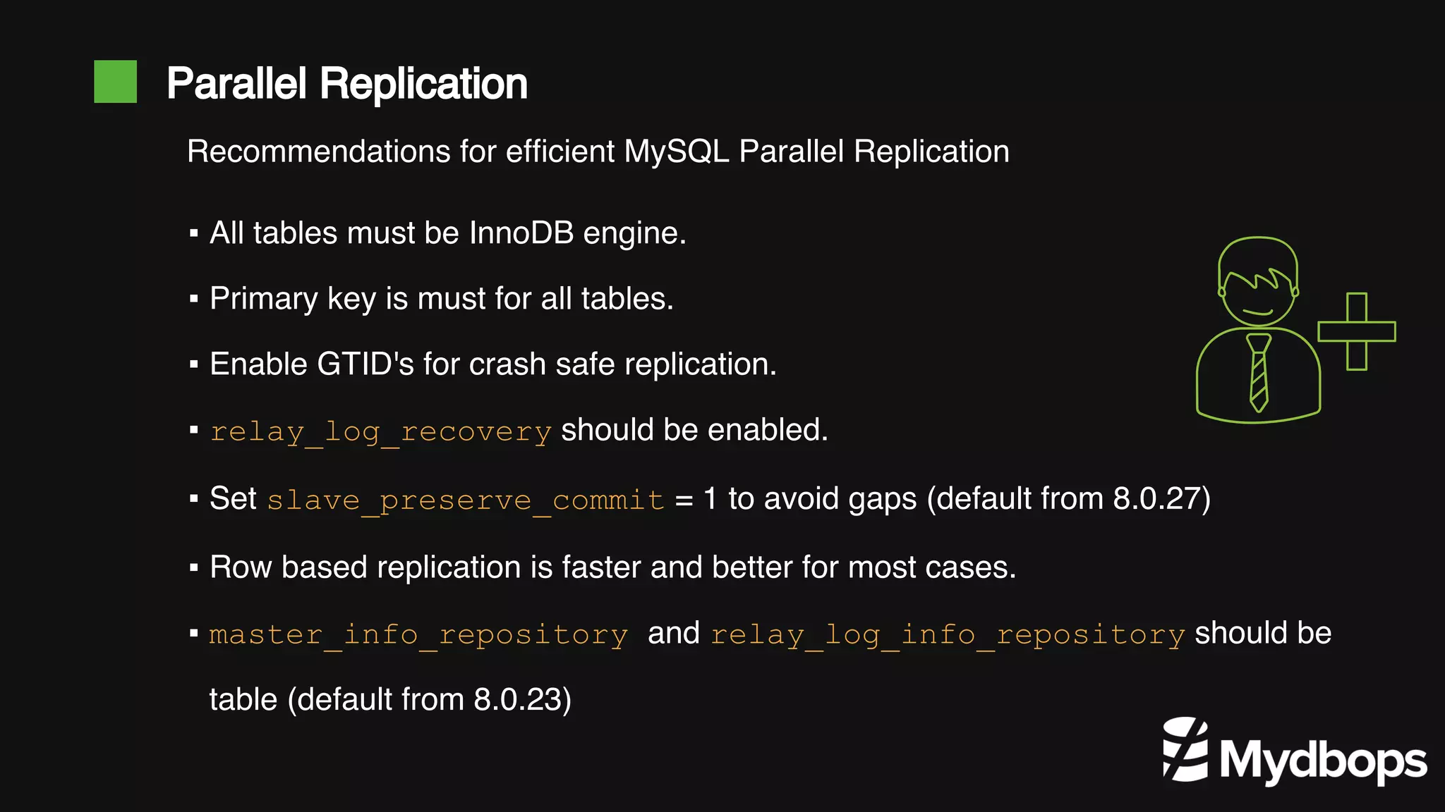 Parallel Replication ▪ All tables must be InnoDB engine. ▪ Primary key is must for all tables. ▪ Enable GTID's for crash safe replication. ▪ relay_log_recovery should be enabled. ▪ Set slave_preserve_commit = 1 to avoid gaps (default from 8.0.27) ▪ Row based replication is faster and better for most cases. ▪ master_info_repository and relay_log_info_repository should be table (default from 8.0.23) Recommendations for efficient MySQL Parallel Replication 